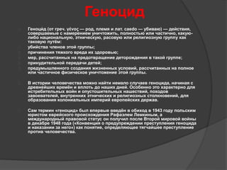 Геноцид 
 Геноци́ 
д (от греч. γένος — род, племя и лат. caedo — убиваю) — действия, 
совершаемые с намерением уничтожить, полностью или частично, какую- 
либо национальную, этническую, расовую или религиозную группу как 
таковую путём: 
 убийства членов этой группы; 
 причинения тяжкого вреда их здоровью; 
 мер, рассчитанных на предотвращение деторождения в такой группе; 
 принудительной передачи детей; 
 предумышленного создания жизненных условий, рассчитанных на полное 
или частичное физическое уничтожение этой группы. 
 В истории человечества можно найти немало случаев геноцида, начиная с 
древнейших времён и вплоть до наших дней. Особенно это характерно для 
истребительных войн и опустошительных нашествий, походов 
завоевателей, внутренних этнических и религиозных столкновений, для 
образования колониальных империй европейских держав. 
 Сам термин «геноцид» был впервые введён в обиход в 1943 году польским 
юристом еврейского происхождения Рафаэлем Лемкиным, а 
международный правовой статус он получил после Второй мировой войны 
в декабре 1948 года («Конвенция о предупреждении преступления геноцида 
и наказании за него») как понятие, определяющее тягчайшее преступление 
против человечества. 
 