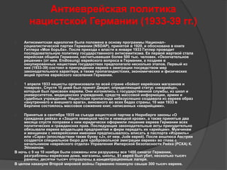Антиеврейская политика 
нацистской Германии (1933-39 гг.) 
 Антисемитская идеология была положена в основу программы Национал- 
социалистичеcкой партии Германии (NSDAP), принятой в 1920, и обоснована в книге 
Гитлера «Моя борьба». После прихода к власти в январе 1933 Гитлер проводит 
последовательную политику государственного антисемитизма. Ее первой жертвой стала 
еврейская община Германии, насчитывавшая более 500 тыс. человек. «Окончательное 
решение» (от нем. Endlosung) еврейского вопроса в Германии, а позднее в 
оккупированных нацистами государствах предполагало несколько этапов. Первый из 
них (1933-39) состоял в принуждении евреев к эмиграции посредством мер 
законодательного характера, а также пропагандистских, экономических и физических 
акций против еврейского населения Германии. 
 1 апреля 1933 нацисты организовали по всей стране «бойкот еврейских магазинов и 
товаров». Спустя 10 дней был принят Декрет, определяющий статус «неарийца», 
который был присвоен евреям. Они изгонялись с государственной службы, из школ и 
университетов, медицинских учреждений, средств массовой информации, армии и 
судебных учреждений. Нацистская пропаганда небезуспешно создавала из евреев образ 
«внутреннего и внешнего врага», виновного во всех бедах страны. 10 мая 1933 в 
Берлине состоялось массовое сожжение книг, написанных «неарийцами». 
 Принятые в сентябре 1935 на съезде нацистской партии в Нюрнберге законы «О 
гражданах рейха» и «Защите немецкой чести и немецкой крови», а также принятые два 
месяца спустя поправки к ним юридически оформили лишение евреев Германии всех 
политических и гражданских прав. Последующие законодательные акты принудительно 
обязывали евреев владельцев предприятий и фирм передать их «арийцам». Мужчинам 
и женщинам с нееврейскими именами предписывалось вписать в паспорта «Израиль» 
или «Сара» (впоследствии также букву «J», от нем. Jude еврей). После аншлюса Австрии 
создается специальное бюро для «добровольной эмиграции евреев» во главе с 
начальником «еврейского отдела» Управления Имперской безопасности Рейха (РСХА) К. 
Эйхманом. 
В ночь с 9 на 10 ноября были сожжены или разрушены все 1400 синагог Германии, 
разграблены еврейские дома, магазины, школы. 91 еврей был убит, несколько тысяч 
ранены, десятки тысяч отправлены в концентрационные лагеря. 
В целом накануне Второй мировой войны Германию покинуло свыше 300 тысяч евреев. 
 