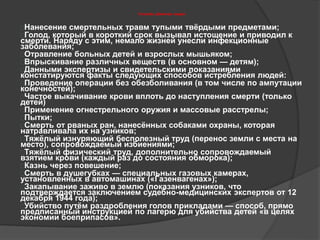 Способы убийства людей 
Нанесение смертельных травм тупыми твёрдыми предметами; 
Голод, который в короткий срок вызывал истощение и приводил к 
смерти. Наряду с этим, немало жизней унесли инфекционные 
заболевания; 
Отравление больных детей и взрослых мышьяком; 
Впрыскивание различных веществ (в основном — детям); 
Данными экспертизы и свидетельскими показаниями 
констатируются факты следующих способов истребления людей: 
Проведение операции без обезболивания (в том числе по ампутации 
конечностей); 
Частое выкачивание крови вплоть до наступления смерти (только 
детей) 
Применение огнестрельного оружия и массовые расстрелы; 
Пытки; 
Смерть от рваных ран, нанесённых собаками охраны, которая 
натравливала их на узников; 
Тяжёлый изнуряющий бесполезный труд (перенос земли с места на 
место), сопровождаемый избиениями; 
Тяжёлый физический труд, дополнительно сопровождаемый 
взятием крови (каждый раз до состояния обморока); 
Казнь через повешение; 
Смерть в душегубках — специальных газовых камерах, 
установленных в автомашинах («Газенвагенах»); 
Закапывание заживо в землю (показания узников, что 
подтверждается заключением судебно-медицинских экспертов от 12 
декабря 1944 года); 
Убийство путём раздробления голов прикладами — способ, прямо 
предписанный инструкцией по лагерю для убийства детей «в целях 
экономии боеприпасов». 
 