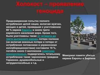 Холокост – проявление 
геноцида 
Мемориал памяти убитых 
евреев Европы в Берлине 
Преднамеренная попытка полного 
истребления целой нации, включая мужчин, 
женщин и детей, приведшая к уничтожению 
60 % евреев Европы и около трети 
еврейского населения мира. Кроме того, 
были уничтожены также от четверти до 
трети цыганского народа, потери поляков 
(не включая военные потери и потери от 
истребления литовскими и украинскими 
коллаборационистами) составили 10 %, 
погибли около 3 миллионов советских 
военнопленных, подвергались тотальному 
истреблению также чернокожие граждане 
Германии, душевнобольные и 
нетрудоспособные и т.д. 
 