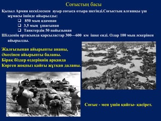 Қызыл Армия кескілескен ауыр соғыса отыра шегінді.Соғыстың алғашқы үш 
жұмасы ішінде айырылды: 
 850 мың адамнан 
 3,5 мың ұшағынан 
 Танктердің 50 пайызынан 
Шілденің ортасында қарсыластар 300—600 км ішке енді. Олар 100 мың әскерінен 
айырылды. 
Соғыстың басы 
Жалғызынан айырыпты ананы, 
Әкесінен айырыпты баланы. 
Бірақ біздер өздеріңнің арқанда 
Көрген жоқпыз қайғы жұтқан даланы. 
Соғыс - мен үшін қайғы- қасірет. 
 