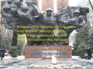 Жиырма сегіз, жиырма сегіз бір ғалам, 
Анау жаудың танклері лаулаған. 
Жеріміз кең, артымызда Москва 
Шегінуге хақымыз жоқ бір қадам 
ДАҢҚ МЕМОРИАЛЫ 
 