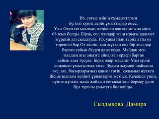 Иә, соғыс өзінің сұмдықтарын 
бүгінгі күнге дейін ұмыттырар емес. 
Ұлы Отан соғысының жеңіспен аяқталғанына міне, 
68 жыл болды. Бірақ, сол жылдар жаңғырығы адамзат 
жүрегін әлі сыздатуда. Иә, уақыттың тарих атты өз 
төрешісі бар.От кешіп, қан жұтқан сол бір жылдар 
барған сайын бізден алыстауда. Майдан мен 
тылдың аты аңызға айналған ерлері барған 
сайын азая түсуде. Бірақ олар жасаған Ұлы ерлік 
ешқашан ұмытылмақ емес. Зұлым жаумен шайқаста 
әке, аға, бауырларымыз қанын төгіп, қолымыз жеткен 
Жеңіс шапағы кейінгі ұрпақтарға жетпек. Келешек үшін, 
дүние жүзілік жаңа жойқын соғысқа жол бермеу үшін 
бұл туралы ұмытуға болмайды. 
Сыздықова Дамира 
 