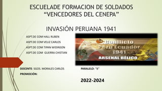 ESCUELADE FORMACION DE SOLDADOS
“VENCEDORES DEL CENEPA”
INVASIÓN PERUANA 1941
ASPT.DE COM HALL RUBEN
ASPT.DE COM VELIZ CARLOS
ASPT.DE COM TIPAN WIDINSON
ASPT.DE COM GUERRA CHISTIAN
DOCENTE: SGOS. MORALES CARLOS PARALELO: “B”
PROMOCIÓN:
2022-2024
 