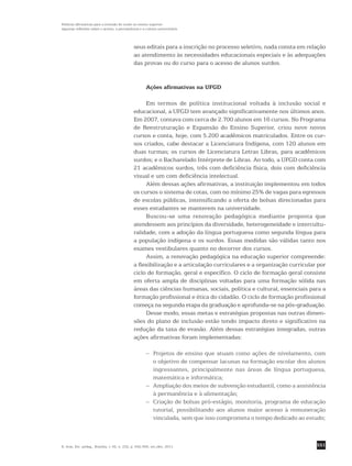 551
Políticas afirmativas para a inclusão do surdo no ensino superior:
algumas reflexões sobre o acesso, a permanência e a cultura universitária
R. bras. Est. pedag., Brasília, v. 92, n. 232, p. 542-556, set./dez. 2011.
seus editais para a inscrição no processo seletivo, nada consta em relação
ao atendimento às necessidades educacionais especiais e às adequações
das provas ou do curso para o acesso de alunos surdos.
Ações afirmativas na UFGD
Em termos de política institucional voltada à inclusão social e
­educacional, a UFGD tem avançado significativamente nos últimos anos.
Em 2007, contava com cerca de 2.700 alunos em 16 cursos. No Programa
de Reestruturação e Expansão do Ensino Superior, criou nove novos
­cursos e conta, hoje, com 5.200 acadêmicos matriculados. Entre os cur-
sos criados, cabe destacar a Licenciatura Indígena, com 120 alunos em
duas turmas; os cursos de Licenciatura Letras Libras, para acadêmicos
surdos; e o Bacharelado Intérprete de Libras. Ao todo, a UFGD conta com
21 acadêmicos surdos, três com deficiência física, dois com deficiência
visual e um com deficiência intelectual.
Além dessas ações afirmativas, a instituição implementou em todos
os cursos o sistema de cotas, com no mínimo 25% de vagas para egressos
de escolas públicas, intensificando a oferta de bolsas direcionadas para
esses estudantes se manterem na universidade.
Buscou-se uma renovação pedagógica mediante proposta que
­atendessem aos princípios da diversidade, heterogeneidade e intercultu-
ralidade, com a adoção da língua portuguesa como segunda língua para
a população indígena e os surdos. Essas medidas são válidas tanto nos
exames vestibulares quanto no decorrer dos cursos.
Assim, a renovação pedagógica na educação superior compreende:
a flexibilização e a articulação curriculares e a organização curricular por
ciclo de formação, geral e específico. O ciclo de formação geral consiste
em oferta ampla de disciplinas voltadas para uma formação sólida nas
áreas das ciências humanas, sociais, política e cultural, essenciais para a
formação profissional e ética do cidadão. O ciclo de formação profissional
começa na segunda etapa da graduação e aprofunda-se na pós-graduação.
Desse modo, essas metas e estratégias propostas nas outras dimen-
sões do plano de inclusão estão tendo impacto direto e significativo na
redução da taxa de evasão. Além dessas estratégias integradas, outras
ações afirmativas foram implementadas:
– 	Projetos de ensino que atuam como ações de nivelamento, com
o objetivo de compensar lacunas na formação escolar dos alunos
ingressantes, principalmente nas áreas de língua portuguesa,
matemática e informática;
– 	 Ampliação dos meios de subvenção estudantil, como a assistência
à permanência e à alimentação;
– 	Criação de bolsas pró-estágio, monitoria, programa de educação
tutorial, possibilitando aos alunos maior acesso à remuneração
vinculada, sem que isso comprometa o tempo dedicado ao estudo;
 