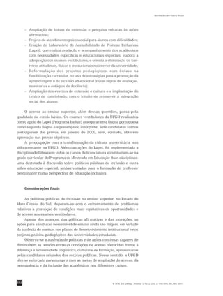 552
Marilda Moraes Garcia Bruno
R. bras. Est. pedag., Brasília, v. 92, n. 232, p. 542-556, set./dez. 2011.
– 	Ampliação de bolsas de extensão e pesquisa voltadas às ações
afirmativas;
– 	 Projeto de atendimento psicossocial para alunos com dificuldades;
– 	Criação do Laboratório de Acessibilidade de Práticas Inclusivas
(Lapei), que realiza avaliação e acompanhamento dos acadêmicos
com necessidades específicas e educacionais especiais; elabora a
adequação dos exames vestibulares; e orienta a eliminação de bar-
reiras atitudinais, físicas e instrucionais no interior da ­universidade;
– 	Reformulação dos projetos pedagógicos, com ênfase na
­flexibilização curricular, no uso de estratégias para a promoção da
aprendizagem e da inclusão educacional (novas regras de avaliação,
monitorias e estágios de docência);
– 	Ampliação dos eventos de extensão e cultura e a implantação do
centro de convivência, com o intuito de promover a integração
social dos alunos.
O acesso ao ensino superior, além dessas questões, passa pela
­qualidade da escola básica. Os exames vestibulares da UFGD realizados
com o apoio do Lapei (Programa Incluir) asseguraram a língua portuguesa
como segunda língua e a presença do intérprete. Sete candidatos surdos
participaram das provas, em janeiro de 2009, sem, contudo, obterem
aprovação nas provas objetivas.
A preocupação com a transformação da cultura universitária tem
sido constante na UFGD. Além das ações do Lapei, foi implementada a
disciplina de Libras em todos os cursos de licenciatura e instituíram-se na
grade curricular do Programa de Mestrado em Educação duas disciplinas:
uma destinada à discussão sobre políticas públicas de inclusão e outra
sobre educação especial, ambas voltadas para a formação do professor
pesquisador numa perspectiva de educação inclusiva.
Considerações finais
As políticas públicas de inclusão no ensino superior, no Estado de
Mato Grosso do Sul, deparam-se com o enfrentamento de problemas
relativos à promoção de condições mais equitativas de oportunidades e
de acesso aos exames vestibulares.
Apesar dos avanços, das políticas afirmativas e das inovações, as
ações para a inclusão nesse nível de ensino ainda são frágeis, em virtude
da ausência de normas nos planos de desenvolvimento institucional e nos
projetos político-pedagógicos das universidades estudadas.
Observa-se a ausência de políticas e de ações contínuas capazes de
diminuírem as tensões entre as condições de acesso oferecidas frente à
diferença e à diversidade linguística, cultural e de formação, apresentadas
pelos candidatos oriundos das escolas públicas. Nesse sentido, a UFGD
têm se esforçado para cumprir com as metas de ampliação do acesso, da
permanência e da inclusão dos acadêmicos nos diferentes cursos.
 