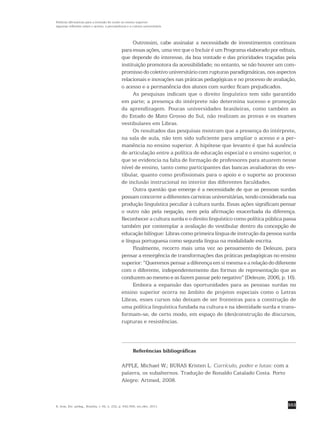 553
Políticas afirmativas para a inclusão do surdo no ensino superior:
algumas reflexões sobre o acesso, a permanência e a cultura universitária
R. bras. Est. pedag., Brasília, v. 92, n. 232, p. 542-556, set./dez. 2011.
Outrossim, cabe assinalar a necessidade de investimentos contínuos
para essas ações, uma vez que o Incluir é um Programa elaborado por editais,
que depende do interesse, da boa vontade e das prioridades traçadas pela
instituição promotora da acessibilidade; no entanto, se não houver um com-
promisso do coletivo universitário com rupturas paradigmáticas, nos aspectos
relacionais e inovações nas práticas pedagógicas e no processo de avaliação,
o acesso e a permanência dos alunos com surdez ficam prejudicados.
As pesquisas indicam que o direito linguístico tem sido garantido
em parte; a presença do intérprete não determina sucesso e promoção
da aprendizagem. Poucas universidades brasileiras, como também as
do Estado de Mato Grosso do Sul, não realizam as provas e os exames
vestibulares em Libras.
Os resultados das pesquisas mostram que a presença do intérprete,
na sala de aula, não tem sido suficiente para ampliar o acesso e a per-
manência no ensino superior. A hipótese que levanto é que há ausência
de articulação entre a política de educação especial e o ensino superior, o
que se evidencia na falta de formação de professores para atuarem nesse
nível de ensino, tanto como participantes das bancas avaliadoras do ves-
tibular, quanto como profissionais para o apoio e o suporte ao processo
de inclusão instrucional no interior das diferentes faculdades.
Outra questão que emerge é a necessidade de que as pessoas surdas
possam concorrer a diferentes carreiras universitárias, tendo considerada sua
produção linguística peculiar à cultura surda. Essas ações significam pensar
o outro não pela negação, nem pela afirmação exacerbada da diferença.
Reconhecer a cultura surda e o direito linguístico como política pública passa
também por contemplar a avaliação do vestibular dentro da concepção de
educação bilíngue: Libras como primeira língua de instrução da pessoa surda
e língua portuguesa como segunda língua na modalidade escrita.
Finalmente, recorro mais uma vez ao pensamento de Deleuze, para
pensar a emergência de transformações das práticas pedagógicas no ensino
superior: “Queremos pensar a diferença em si mesma e a relação do diferente
com o diferente, independentemente das formas de representação que as
conduzem ao mesmo e as fazem passar pelo negativo” (Deleuze, 2006, p. 16).
Embora a expansão das oportunidades para as pessoas surdas no
ensino superior ocorra no âmbito de projetos especiais como o Letras
Libras, esses cursos não deixam de ser fronteiras para a construção de
uma política linguística fundada na cultura e na identidade surda e trans-
formam-se, de certo modo, em espaço de (des)construção de discursos,
rupturas e resistências.
Referências bibliográficas
APPLE, Michael W.; BURAS Kristen L. Currículo, poder e lutas: com a
palavra, os subalternos. Tradução de Ronaldo Catalado Costa. Porto
Alegre: Artmed, 2008.
 