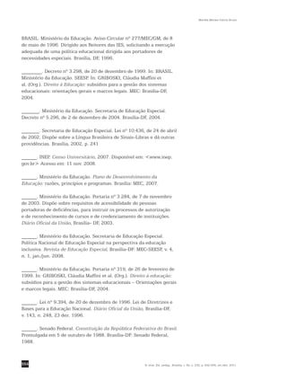 554
Marilda Moraes Garcia Bruno
R. bras. Est. pedag., Brasília, v. 92, n. 232, p. 542-556, set./dez. 2011.
BRASIL. Ministério da Educação. Aviso Circular nº 277/MEC/GM, de 8
de maio de 1996. Dirigido aos Reitores das IES, solicitando a execução
adequada de uma política educacional dirigida aos portadores de
necessidades especiais. Brasília, DF, 1996.
________. Decreto nº 3.298, de 20 de dezembro de 1999. In: BRASIL.
Ministério da Educação. SEESP. In: GRIBOSKI, Cláudia Maffini et
al. (Org.). Direito à Educação: subsídios para a gestão dos sistemas
educacionais: orientações gerais e marcos legais. MEC: Brasília-DF,
2004.
_______. Ministério da Educação. Secretaria de Educação Especial.
Decreto nº 5.296, de 2 de dezembro de 2004. Brasília-DF, 2004.
_______. Secretaria de Educação Especial. Lei nº 10.436, de 24 de abril
de 2002. Dispõe sobre a Língua Brasileira de Sinais-Libras e dá outras
providências. Brasília, 2002, p. 241
______. INEP. Censo Universitário, 2007. Disponível em: <www.inep.
gov.br> Acesso em: 11 nov. 2008.
______. Ministério da Educação. Plano de Desenvolvimento da
Educação: razões, princípios e programas. Brasília: MEC, 2007.
______. Ministério da Educação. Portaria nº 3.284, de 7 de novembro
de 2003. Dispõe sobre requisitos de acessibilidade de pessoas
portadoras de deficiências, para instruir os processos de autorização
e de reconhecimento de cursos e de credenciamento de instituições.
Diário Oficial da União, Brasília- DF, 2003.
______. Ministério da Educação. Secretaria de Educação Especial.
Política Nacional de Educação Especial na perspectiva da educação
inclusiva. Revista de Educação Especial, Brasília-DF: MEC-SEESP, v. 4,
n. 1, jan./jun. 2008.
______. Ministério da Educação. Portaria nº 319, de 26 de fevereiro de
1999. In: GRIBOSKI, Cláudia Maffini et al. (Org.). Direito à educação:
subsídios para a gestão dos sistemas educacionais – Orientações gerais
e marcos legais. MEC: Brasília-DF, 2004.
______. Lei nº 9.394, de 20 de dezembro de 1996. Lei de Diretrizes e
Bases para a Educação Nacional. Diário Oficial da União, Brasília-DF,
v. 143, n. 248, 23 dez. 1996.
______. Senado Federal. Constituição da República Federativa do Brasil.
Promulgada em 5 de outubro de 1988. Brasília-DF: Senado Federal,
1988.
 