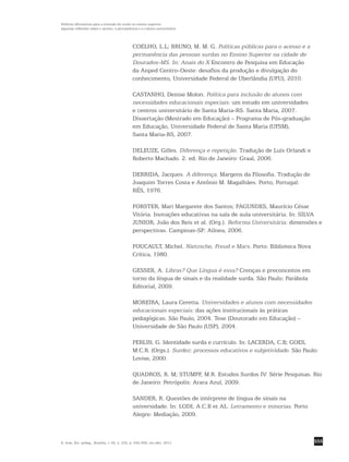 555
Políticas afirmativas para a inclusão do surdo no ensino superior:
algumas reflexões sobre o acesso, a permanência e a cultura universitária
R. bras. Est. pedag., Brasília, v. 92, n. 232, p. 542-556, set./dez. 2011.
COELHO, L.L; BRUNO, M. M. G. Políticas públicas para o acesso e a
permanência das pessoas surdas no Ensino Superior na cidade de
Dourados-MS. In: Anais do X Encontro de Pesquisa em Educação
da Anped Centro-Oeste: desafios da produção e divulgação do
conhecimento, Universidade Federal de Uberlândia (UFU), 2010.
CASTANHO, Denise Molon. Política para inclusão de alunos com
necessidades educacionais especiais: um estudo em universidades
e centros universitário de Santa Maria-RS. Santa Maria, 2007.
Dissertação (Mestrado em Educação) – Programa de Pós-graduação
em Educação, Universidade Federal de Santa Maria (UFSM),
Santa Maria-RS, 2007.
DELEUZE, Gilles. Diferença e repetição. Tradução de Luís Orlandi e
Roberto Machado. 2. ed. Rio de Janeiro: Graal, 2006.
DERRIDA, Jacques. A diferença. Margens da Filosofia. Tradução de
Joaquim Torres Costa e Antônio M. Magalhães. Porto, Portugal:
RÉS, 1976.
FORSTER, Mari Margarete dos Santos; FAGUNDES, Maurício César
Vitória. Inovações educativas na sala de aula universitária. In: SILVA
JUNIOR, João dos Reis et al. (Org.). Reforma Universitária: dimensões e
perspectivas. Campinas-SP: Alínea, 2006.
FOUCAULT, Michel. Nietzsche, Freud e Marx. Porto: Biblioteca Nova
Crítica, 1980.
GESSER, A. Libras? Que Língua é essa? Crenças e preconceitos em
torno da língua de sinais e da realidade surda. São Paulo: Parábola
Editorial, 2009.
MOREIRA, Laura Ceretta. Universidades e alunos com necessidades
educacionais especiais: das ações institucionais às práticas
pedagógicas. São Paulo, 2004. Tese (Doutorado em Educação) –
Universidade de São Paulo (USP), 2004.
PERLIN, G. Identidade surda e currículo. In: LACERDA, C.B; GOES,
M.C.R. (Orgs.). Surdez: processos educativos e subjetividade. São Paulo:
Lovise, 2000.
QUADROS, R. M; STUMPF, M.R. Estudos Surdos IV: Série Pesquisas. Rio
de Janeiro: Petrópolis: Arara Azul, 2009.
SANDER, R. Questões de intérprete de língua de sinais na
universidade. In: LODI, A.C.B et AL. Letramento e minorias. Porto
Alegre: Mediação, 2009.
 