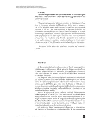 543
Políticas afirmativas para a inclusão do surdo no ensino superior:
algumas reflexões sobre o acesso, a permanência e a cultura universitária
R. bras. Est. pedag., Brasília, v. 92, n. 232, p. 542-556, set./dez. 2011.
Abstract
Affirmative policies for the inclusion of the deaf in the higher
education: some reflections about accessibility, permanence and
university culture
The article discusses the affirmative policies to the inclusion of the
deaf in the higher education in Mato Grosso do Sul state. It analyzes
the higher education access and permanence conditions concerning the
inclusion of the deaf. The study was based in documental analysis and
researches that were carried out from 2006 to 2010 as well as in some
socio-analytical reflections about the experiences for the implementation
of the proposals of Incluir in the higher education in the Federal University
of Dourados. The results not only showed a gain in the deaf students’
access and permanence conditions but also to a change in the university
culture as a result of the affirmative actions adopted by the institution.
Keywords: higher education; deafness; inclusion and university
culture.
Introdução
A democratização da educação superior no Brasil, para as políticas
públicas e para a cultura universitária, apresenta dois grandes desafios: o
primeiro, a garantia do acesso; o segundo, a promoção da ­aprendizagem
para a permanência de pessoas surdas nas universidades públicas e
­privadas em nosso País.
As pesquisas sobre o acesso das pessoas surdas ao ensino superior
são escassas, e alguns dados estão inseridos em dados gerais nos estudos
acerca do ingresso de pessoas com deficiência no ensino superior. Nesse
sentido, Valdés (2006) diz que, até o início da década de 1980, poucas
pessoas tinham acesso à educação superior no Brasil, fato esse associado
ao não acesso dessa população à educação básica, o que indicava sua
exclusão dos direitos sociais.
Quanto ao ingresso de jovens e adultos com deficiência no ensino
superior, pesquisa de Torres (2002) informa que as dificuldades de acesso
ao conhecimento nos níveis de ensino anteriores comprometem a for-
mação acadêmica desses alunos. A pesquisa constatou que grande parte
das dificuldades enfrentadas pelos alunos com deficiência é detectada no
processo seletivo para o acesso à universidade, no vestibular, exame que
exige determinadas competências e conhecimentos.
As estatísticas oficiais e as pesquisas indicam que as preocupações
são mais com os desempenhos na educação básica do que com o ensino
 
