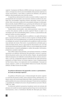544
Marilda Moraes Garcia Bruno
R. bras. Est. pedag., Brasília, v. 92, n. 232, p. 542-556, set./dez. 2011.
superior. A pesquisa de Moreira (2005) revela que são poucos os dados
sobre a situação dos alunos com necessidades educacionais especiais no
ensino universitário, o que indica a carência de reflexões e de políticas
públicas direcionadas para esse nível de ensino.
A experiência educacional de surdos no ensino médio e superior foi
acompanhada de frustrações e de insucesso, devido à ausência de satis-
fação das necessidades específicas desses educandos nesses níveis de
ensino, bem como pela ausência de uma proposta bilíngue na educação.
Nesse sentido, Sander (2002) diz que a presença de intérpretes de Língua
Brasileira de Sinais (Libras) para acadêmicos surdos, no ensino superior,
é uma experiência recente na universidade brasileira.
Diante dessas constatações, cabe então questionar: como tem sido
o acesso das pessoas surdas ao ensino superior? Quais as ações e as
estratégias que têm facilitado/dificultado o acesso e a permanência das
pessoas surdas no ensino superior?
Para tanto, este trabalho discute as políticas e as ações afirmativas
para a inclusão de pessoas surdas no ensino superior no Estado de Mato
Grosso do Sul. Procura problematizar, no contexto da educação inclusiva,
as condições de acesso e de permanência do acadêmico surdo nos níveis
mais elevados de ensino. Para tanto, os procedimentos utilizados para a
coleta de dados foram: busca e apreciação de documentos nos sites das
Instituições de Ensino Superior (IES); visitas às universidades para estudo
de documentos e projetos pedagógicos; análise das grades curriculares,
programas e projetos especiais.
Para refletir sobre essas questões, num primeiro momento, o trabalho
questiona se as políticas afirmativas têm garantido o acesso e a perma-
nência da pessoa surda a esse nível de ensino. Depois, são apresentados
dados de pesquisa com reflexões socioanalíticas sobre a cultura universi-
tária; e, por fim, compartilha algumas experiências de ações afirmativas
propostas no Projeto Incluir, no ensino superior, como a implementação
do Polo Letras Libras e do Laboratório de Acessibilidade e Inclusão no
ensino superior, criado na Universidade Federal da Grande Dourados
(UFGD), em Mato Grosso do Sul (MS).
As políticas afirmativas têm garantido o acesso e a permanência
do surdo na educação superior?
As políticas afirmativas para a democratização do ensino superior
e a inclusão de pessoas surdas, nesse nível de ensino, ganham força, no
Brasil, a partir da Constituição Federal de 1988, a qual busca efetivar uma
política pública de acesso universal à educação. O texto da Lei estabelece
a “igualdade de condições de acesso e de permanência na escola” (Brasil,
1988, Art. 206).
As diretrizes político-normativas brasileiras acerca da inclusão de
pessoas com surdez no ensino superior ganham força com os ­movimentos
internacionais, como a Conferência Mundial de Educação para Todos,
 