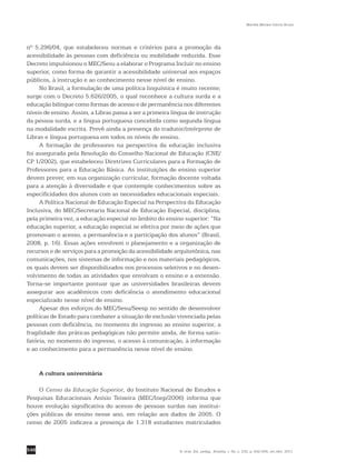 546
Marilda Moraes Garcia Bruno
R. bras. Est. pedag., Brasília, v. 92, n. 232, p. 542-556, set./dez. 2011.
nº 5.296/04, que estabeleceu normas e critérios para a promoção da
acessibilidade às pessoas com deficiência ou mobilidade reduzida. Esse
Decreto impulsionou o MEC/Sesu a elaborar o Programa Incluir no ensino
superior, como forma de garantir a acessibilidade universal aos espaços
públicos, à instrução e ao conhecimento nesse nível de ensino.
No Brasil, a formulação de uma política linguística é muito recente;
surge com o Decreto 5.626/2005, o qual reconhece a cultura surda e a
educação bilíngue como formas de acesso e de permanência nos diferentes
níveis de ensino. Assim, a Libras passa a ser a primeira língua de instrução
da pessoa surda, e a língua portuguesa concebida como segunda língua
na modalidade escrita. Prevê ainda a presença do tradutor/intérprete de
Libras e língua portuguesa em todos os níveis de ensino.
A formação de professores na perspectiva da educação inclusiva
foi assegurada pela Resolução do Conselho Nacional de Educação (CNE/
CP 1/2002), que estabeleceu Diretrizes Curriculares para a Formação de
Professores para a Educação Básica. As instituições de ensino superior
devem prever, em sua organização curricular, formação docente voltada
para a atenção à diversidade e que contemple conhecimentos sobre as
especificidades dos alunos com as necessidades educacionais especiais.
A Política Nacional de Educação Especial na Perspectiva da Educação
Inclusiva, do MEC/Secretaria Nacional de Educação Especial, disciplina,
pela primeira vez, a educação especial no âmbito do ensino superior: “Na
educação superior, a educação especial se efetiva por meio de ações que
promovam o acesso, a permanência e a participação dos alunos” (Brasil,
2008, p. 16). Essas ações envolvem o planejamento e a organização de
recursos e de serviços para a promoção da acessibilidade arquitetônica, nas
comunicações, nos sistemas de informação e nos materiais pedagógicos,
os quais devem ser disponibilizados nos processos seletivos e no desen-
volvimento de todas as atividades que envolvam o ensino e a extensão.
Torna-se importante pontuar que as universidades brasileiras devem
assegurar aos acadêmicos com deficiência o atendimento ­educacional
especializado nesse nível de ensino.
Apesar dos esforços do MEC/Sesu/Seesp no sentido de desenvolver
políticas de Estado para combater a situação de exclusão vivenciada pelas
pessoas com deficiência, no momento do ingresso ao ensino superior, a
fragilidade das práticas pedagógicas não permite ainda, de forma satis-
fatória, no momento do ingresso, o acesso à comunicação, à informação
e ao conhecimento para a permanência nesse nível de ensino.
A cultura universitária
O Censo da Educação Superior, do Instituto Nacional de Estudos e
Pesquisas Educacionais Anísio Teixeira (MEC/Inep/2006) informa que
houve evolução significativa do acesso de pessoas surdas nas institui-
ções públicas de ensino nesse ano, em relação aos dados de 2005. O
censo de 2005 indicava a presença de 1.318 estudantes matriculados
 