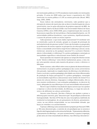 547
Políticas afirmativas para a inclusão do surdo no ensino superior:
algumas reflexões sobre o acesso, a permanência e a cultura universitária
R. bras. Est. pedag., Brasília, v. 92, n. 232, p. 542-556, set./dez. 2011.
em instituições públicas e 4.074 estudantes matriculados em instituições
privadas. O censo de 2006 indica que houve o quantitativo de 1.855
matrículas no ensino público e 5.105 no ensino particular (Brasil, MEC/
Inep, 2005, 2006).
Esses índices são animadores; entretanto, cabe ponderar que a
­elevação do número de matrículas não se deve à transformação da cultura
universitária, mas às ações afirmativas de projetos especiais do MEC, da
Universidade Aberta do Brasil (UAB) e da Universidade Federal de Santa
Catarina (UFSC), entre 2006-2008, para a implementação dos cursos de
licenciatura específica de Letras/Libras e Bacharelado/Intérprete, em 18
universidades públicas brasileiras, o que aumentou, significativamente,
o acesso de pessoas surdas ao ensino superior.
Cabe questionar: o que esses dados representam? O vestibular tem
se constituído a porta de entrada, gargalo ou situação de promoção da
exclusão/inclusão de pessoas surdas? Como são formados ou preparados
os professores do ensino superior na perspectiva da educação inclusiva?
Como a comunidade universitária reage frente à diferença cultural, social,
intelectual, sensorial ou de qualquer natureza? E o currículo é flexível,
aberto à diversidade e à diferença? E a prática pedagógica contempla as
necessidades específicas e educacionais nesse âmbito de ensino?
Essas questões nos remetem não apenas ao campo dos direitos ­sociais
ou do “direito à diferença” como direito fundamental; passa, a meu ver,
por uma questão cultural, pela maneira de pensar o outro, o diverso e o
diferente.
Nesse contexto, cabe refletir sobre como os planos de ­desenvolvimento
institucional e os projetos político-pedagógicos dos cursos universitários
têm pensado, repensado ou reagido diante da diferença e da ­deficiência.
Como o currículo e a prática pedagógica têm lidado com níveis ­diferenciados
de produção da língua portuguesa? E a prática pedagógica, contempla
as necessidades específicas e educacionais nesse âmbito de ensino? E os
alunos de culturas distintas, linguagens e códigos diferenciados, têm os
seus exames vestibulares e suas avaliações pedagógicas, no decorrer do
curso, adequados às suas diferenças e às suas necessidades educacionais?
Recorro aqui à dialética inacabada de alguns autores que nos ­ajudam
a repensar a cultura da diversidade, da diferença, e o lugar do outro di-
verso e do deficiente na cultura universitária.
Autores como Foucault, Derrida e Deleuze nos ajudam a pensar a
diferença pelo contrário, pela “desconstrução” do paradigma ocidental da
homogeneidade. Derrida (1972) fala de uma ressurgência indefinida do
irredutível no homogêneo, de um pensamento do diverso, pensamento-
-outro, na sua infinita reciprocidade, na sua intensidade nômade, que
busca as conexões e os acontecimentos.
O pensar a diferença como acontecimento é proposto por Foucault (1980,
p. 59) como desconstrução, o contrário de um paradigma que se anuncia e
fogedetodafragmentaçãooudacertezadafinitude.“O­pensamentodiferente,
o pensamento da diferença – um puro acontecimento; e quanto à repetição,
já não seria um triste emaranhado do idêntico, mas diferença descoberta”.
 