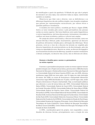 549
Políticas afirmativas para a inclusão do surdo no ensino superior:
algumas reflexões sobre o acesso, a permanência e a cultura universitária
R. bras. Est. pedag., Brasília, v. 92, n. 232, p. 542-556, set./dez. 2011.
de mistificações a partir da aparência. O filósofo diz que não é próprio
do simulacro ser uma cópia, mas subverter todas as cópias, subvertendo
também os modelos.
Observa-se que lidar com o diverso, com as deficiências e as
­diferenças linguísticas não são conflitos simples, mas situações ­complexas
que passam por representações socioculturais, por valores éticos e
­questões políticas e econômicas.
A metáfora do teatro político, escolhida por Buras e Apple (2008),
ilustra as lutas travadas pelo acesso e pela permanência das pessoas
surdas no ensino superior. São lutas dialéticas entre ações hegemônicas
e contra-hegemônicas; são lutas educacionais, intimamente vinculadas a
conflitos nas áreas econômica, política e cultural mais amplas.
No campo da cultura universitária, o discurso da inclusão, como nos
alertam Derrida e Deleuze, pode, ilusoriamente, aparentar um discurso
de políticas afirmativas voltadas para a afirmação das diferenças. Nesse
processo, corre-se o risco de o discurso da inclusão ser engolido pelo
discurso hegemônico do assistencialismo ou da discriminação, pela não
crença na capacidade do outro. Recorre-se, assim, ao discurso da negação e
ao esvaziamento do discurso da diferença, quando os exames vestibulares
e demais avaliações, no decorrer dos cursos, não se efetivam em Libras.
Avanços e desafios para o acesso e a permanência
no ensino superior
O acesso e a permanência de pessoas surdas no ensino superior tiveram
grande evolução com o Projeto Letras Libras, parceria entre o MEC/Secretaria
Nacional de Educação à Distância/Secretaria Nacional de Educação Especial
e a Universidade Federal de Santa Catarina (UFSC), que, em 2006, ofereceu
quinhentas vagas (500) nos nove polos, com 55 vagas em cada instituição
de ensino. Em 2008, os cursos de licenciatura e bacharelado ofereceram
novecentas vagas (900) distribuídas nos 15 polos, com 60 vagas cada, sendo
30 para a licenciatura e 30 para o bacharelado. Hoje, as instituições públicas
que oferecem o curso de Letras Libras são: UFSC, Universidade Federal da
Bahia (UFBA), Universidade Federal do Ceará (UFC), Universidade Federal
da Grande Dourados (UFGD), Universidade Federal de Santa Maria (UFSM),
Universidade Federal do Espírito Santo (Ufes), Universidade Federal do
Pernambuco (UFPE), Universidade Federal do Paraná (UFPR), Universidade de
Brasília (UnB), Instituto Nacional de Educação de Surdos (Ines), Universidade
de São Paulo (USP), Universidade Federal do Amazonas (Ufam), Universidade
Federal do Rio Grande do Sul (UFRGS), Universidade do Estado do Pará (Uepa),
Universidade Estadual de Campinas (Unicamp), Centro Federal de Educação
Tecnológica de Goiás (Cefet/GO), Centro Federal de Educação Tecnológica
de Minas Gerais (Cefet/MG), Centro Federal de Educação Tecnológica do Rio
Grande do Norte (Cefet/RN).
A UFSC, coordenadora-geral do projeto, tem respondido a esses
desafios de diversas formas, principalmente com a criação de uma
 