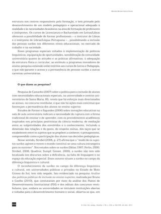 550
Marilda Moraes Garcia Bruno
R. bras. Est. pedag., Brasília, v. 92, n. 232, p. 542-556, set./dez. 2011.
estrutura nos centros responsáveis pela formação, e tem primado pelo
desenvolvimento de um modelo pedagógico e operacional adequado à
realidade e às necessidades brasileiras na área de formação de professores
e intérpretes. Os cursos de Licenciatura e Bacharelado em Letras/Libras
oferecem a possibilidade de formar profissionais – o instrutor de Libras
e o intérprete de Libras/Língua Portuguesa – , possibilitando a inclusão
das pessoas surdas nos diferentes níveis educacionais, no mercado de
trabalho e na sociedade.
Esses programas especiais voltados à implementação de políticas
linguísticas, equiparação de oportunidades, sensibilização da comunidade
universitária quanto às atitudes e as práticas afirmativas; à adequação
da estrutura física e curricular; ao estímulo a programas inovadores de
ensino-pesquisa-extensão estão restritos aos cursos de Letras e Pedagogia,
o que não garante o acesso e a permanência de pessoas surdas a outras
carreiras universitárias.
O que dizem as pesquisas?
Pesquisa de Castanho (2007) sobre a política para a inclusão de alunos
com necessidades educacionais especiais, na universidade e centros uni-
versitários de Santa Maria, RS, revela que há esforços mais direcionados
ao acesso, no concurso vestibular, e que não há ações mais concretas que
favoreçam a permanência dos alunos no ensino superior.
Estudos de Forster e Fagundes (2006) sobre inovações educativas na
sala de aula universitária indicam a necessidade de ruptura com a forma
tradicional de ensinar e de aprender, com os procedimentos acadêmicos
inspirados nos princípios positivistas da ciência moderna; de mediação
entre as subjetividades dos envolvidos e o conhecimento, incluindo a
dimensão das relações e do gosto, do respeito mútuo, dos laços que se
estabelecem entre os sujeitos que se propõem a conhecer; o protagonismo,
compreendido como a participação dos alunos nas decisões pedagógicas.
Nesse sentido, Strobel (2008, p. 27) afirma que o “modo de os sujei-
tos surdos agirem e verem o mundo constitui-se uma cultura estrangeira
para os ouvintes”. Nos estudos sobre os surdos (Skliar,1997; Perlin, 2000;
Strobel, 2008; Quadros; Sumpf; Gesser, 2009), a surdez não tem sido
localizada nos discursos sobre a deficiência, na falta de linguagem e no
espaço da educação especial. Esses autores situam a surdez no campo da
diferença linguística e cultural.
O reconhecimento da surdez no campo da diferença linguística
e cultural, em universidades públicas e privadas no Estado de Mato
Grosso do Sul, tem sido negado, fato evidenciado na pesquisa Análise
das políticas públicas de inclusão no ensino superior, realizada por Bruno
e Coelho (2010), que constataram por meio da análise dos Planos de
Desenvolvimento Institucional (PDI) e dos editais dos concursos vesti-
bulares, que, embora as universidades se intitulem instituições abertas
e voltadas para o desenvolvimento humano e social, observa-se que, em
 
