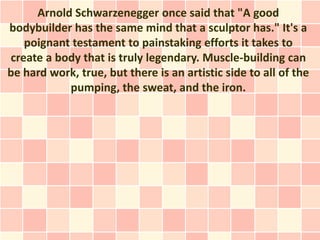 Arnold Schwarzenegger once said that "A good
bodybuilder has the same mind that a sculptor has." It's a
   poignant testament to painstaking efforts it takes to
create a body that is truly legendary. Muscle-building can
be hard work, true, but there is an artistic side to all of the
           pumping, the sweat, and the iron.
 