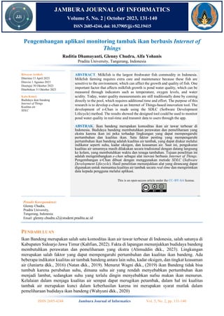ISSN 2685-4244 Jambura Journal of Informatics Vol. 5, No. 2, pp. 131-140
JAMBURA JOURNAL OF INFORMATICS
Volume 5, No. 2 | October 2023, 131-140
ISSN 2685-4244, doi: 10.37905/jji.v5i2.19415
Pengembangan aplikasi monitoring tambak ikan berbasis Internet of
Things
Raditia Dhamayanti, Glenny Chudra, Alfa Yohanis
Pradita University, Tangerang, Indonesia
Penulis Korespondensi:
Glenny Chudra,
Pradita University,
Tangerang, Indonesia.
Email: glenny.chudra.s2@student.pradita.ac.id
PENDAHULUAN
Ikan Bandeng merupakan salah satu komoditas ikan air tawar terbesar di Indonesia, salah satunya di
Kabupaten Sidoarjo Jawa Timur (Kahfian, 2022). Fakta di lapangan menunjukkan budidaya bandeng
membutuhkan perawatan dan pemeliharaan yang ekstra (Alimuddin dkk., 2023). Lingkungan
merupakan salah faktor yang dapat mempengaruhi pertumbuhan dan kualitas ikan bandeng. Ada
beberapa indikator kualitas air tambak bandeng antara lain suhu, kadar oksigen, dan tingkat keasaman
air (Juniarta dkk., 2016) (Natan dkk., 2019). Menurut Wagni dkk., (2019) ikan Bandeng tidak bisa
tumbuh karena perubahan suhu, dimana suhu air yang rendah menyebabkan pertumbuhan ikan
menjadi lambat, sedangkan suhu yang terlalu dingin menyebabkan nafsu makan ikan menurun.
Kelalaian dalam menjaga kualitas air sempat dapat merugikan petambak, dalam hal ini kualitas
tambak air merupakan kunci dalam keberhasilan karena ini merupakan syarat mutlak dalam
pemeliharaan budidaya ikan bandeng (Wahyuni dkk., 2020)
Riwayat Artikel:
Diterima 13 April 2023
Direvisi 1 Agustus 2023
Disetujui 30 Oktober 2023
Diterbitkan 31 Oktober 2023
ABSTRACT. Milkfish is the largest freshwater fish commodity in Indonesia.
Milkfish farming requires extra care and maintenance because these fish are
sensitive to the environment, which can affect the growth and quality of fish. One
important factor that affects milkfish growth is pond water quality, which can be
measured through indicators such as temperature, oxygen levels, and water
acidity. Today, water quality measurements are still traditionally done by coming
directly to the pool, which requires additional time and effort. The purpose of this
research is to develop e-chan as an Internet of Things-based innovation tool. The
development of e-Chan is made using the SDLC (Software Development
Lifecycle) method. The results showed the designed tool could be used to monitor
pond water quality in real-time and transmit data to users through the app.
ABSTRAK. Ikan bandeng merupakan komoditas ikan air tawar terbesar di
Indonesia. Budidaya bandeng membutuhkan perawatan dan pemeliharaan yang
ekstra karena ikan ini peka terhadap lingkungan yang dapat mempengaruhi
pertumbuhan dan kualitas ikan. Satu faktor penting yang mempengaruhi
pertumbuhan ikan bandeng adalah kualitas air tambak, yang dapat diukur melalui
indikator seperti suhu, kadar oksigen, dan keasaman air. Saat ini, pengukuran
kualitas air umumnya masih dilakukan secara tradisional dengan datang langsung
ke kolam, yang membutuhkan waktu dan tenaga tambahan. Tujuan penelitian ini
adalah mengembangkan e-chan sebagai alat inovasi berbasis Internet of Things.
Pengembangan e-Chan dibuat dengan menggunakan metode SDLC (Software
Development Lifecycle). Hasil penelitian menunjukkan alat yang dirancang dapat
digunakan untuk memantau kualitas air tambak secara real-time dan mengirimkan
data kepada pengguna melalui aplikasi.
This is an open-access article under the CC–BY-SA license.
Kata Kunci:
Budidaya ikan bandeng
Internet of Things
Kualitas air
SDLC
 