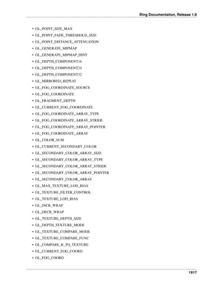 Ring Documentation, Release 1.8
• GL_POINT_SIZE_MAX
• GL_POINT_FADE_THRESHOLD_SIZE
• GL_POINT_DISTANCE_ATTENUATION
• GL_GENERATE_MIPMAP
• GL_GENERATE_MIPMAP_HINT
• GL_DEPTH_COMPONENT16
• GL_DEPTH_COMPONENT24
• GL_DEPTH_COMPONENT32
• GL_MIRRORED_REPEAT
• GL_FOG_COORDINATE_SOURCE
• GL_FOG_COORDINATE
• GL_FRAGMENT_DEPTH
• GL_CURRENT_FOG_COORDINATE
• GL_FOG_COORDINATE_ARRAY_TYPE
• GL_FOG_COORDINATE_ARRAY_STRIDE
• GL_FOG_COORDINATE_ARRAY_POINTER
• GL_FOG_COORDINATE_ARRAY
• GL_COLOR_SUM
• GL_CURRENT_SECONDARY_COLOR
• GL_SECONDARY_COLOR_ARRAY_SIZE
• GL_SECONDARY_COLOR_ARRAY_TYPE
• GL_SECONDARY_COLOR_ARRAY_STRIDE
• GL_SECONDARY_COLOR_ARRAY_POINTER
• GL_SECONDARY_COLOR_ARRAY
• GL_MAX_TEXTURE_LOD_BIAS
• GL_TEXTURE_FILTER_CONTROL
• GL_TEXTURE_LOD_BIAS
• GL_INCR_WRAP
• GL_DECR_WRAP
• GL_TEXTURE_DEPTH_SIZE
• GL_DEPTH_TEXTURE_MODE
• GL_TEXTURE_COMPARE_MODE
• GL_TEXTURE_COMPARE_FUNC
• GL_COMPARE_R_TO_TEXTURE
• GL_CURRENT_FOG_COORD
• GL_FOG_COORD
1917
 