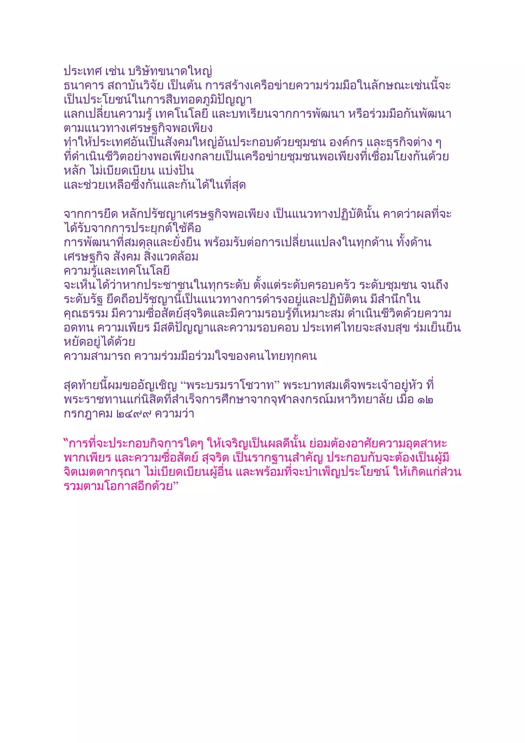 ประเทศ เช่น บริษัทขนาดใหญ่
ธนาคาร สถาบันวิจัย เป็นต้น การสร้างเครือข่ายความร่วมมือในลักษณะเช่นนี้จะ
เป็นประโยชน์ในการสืบทอดภูมิปัญญา
แลกเปลี่ยนความรู้ เทคโนโลยี และบทเรียนจากการพัฒนา หรือร่วมมือกันพัฒนา
ตามแนวทางเศรษฐกิจพอเพียง
ทำาให้ประเทศอันเป็นสังคมใหญ่อันประกอบด้วยชุมชน องค์กร และธุรกิจต่าง ๆ
ที่ดำาเนินชีวิตอย่างพอเพียงกลายเป็นเครือข่ายชุมชนพอเพียงที่เชื่อมโยงกันด้วย
หลัก ไม่เบียดเบียน แบ่งปัน
และช่วยเหลือซึ่งกันและกันได้ในที่สุด

จากการยึด หลักปรัชญาเศรษฐกิจพอเพียง เป็นแนวทางปฏิบัตินั้น คาดว่าผลที่จะ
ได้รับจากการประยุกต์ใช้คือ
การพัฒนาที่สมดุลและยั่งยืน พร้อมรับต่อการเปลี่ยนแปลงในทุกด้าน ทั้งด้าน
เศรษฐกิจ สังคม สิ่งแวดล้อม
ความรู้และเทคโนโลยี
จะเห็นได้ว่าหากประชาชนในทุกระดับ ตังแต่ระดับครอบครัว ระดับชุมชน จนถึง
                                      ้
ระดับรัฐ ยึดถือปรัชญานี้เป็นแนวทางการดำารงอยู่และปฏิบัติตน มีสำานึกใน
คุณธรรม มีความซื่อสัตย์สุจริตและมีความรอบรู้ที่เหมาะสม ดำาเนินชีวิตด้วยความ
อดทน ความเพียร มีสติปัญญาและความรอบคอบ ประเทศไทยจะสงบสุข ร่มเย็นยืน
หยัดอยู่ได้ด้วย
ความสามารถ ความร่วมมือร่วมใจของคนไทยทุกคน

สุดท้ายนี้ผมขออัญเชิญ “พระบรมราโชวาท” พระบาทสมเด็จพระเจ้าอยู่หัว ที่
พระราชทานแก่นิสิตที่สำาเร็จการศึกษาจากจุฬาลงกรณ์มหาวิทยาลัย เมื่อ ๑๒
กรกฎาคม ๒๔๙๙ ความว่า

“การที่จะประกอบกิจการใดๆ ให้เจริญเป็นผลดีนั้น ย่อมต้องอาศัยความอุตสาหะ
พากเพียร และความซื่อสัตย์ สุจริต เป็นรากฐานสำาคัญ ประกอบกับจะต้องเป็นผู้มี
จิตเมตตากรุณา ไม่เบียดเบียนผู้อื่น และพร้อมที่จะบำาเพ็ญประโยชน์ ให้เกิดแก่ส่วน
รวมตามโอกาสอีกด้วย”
 