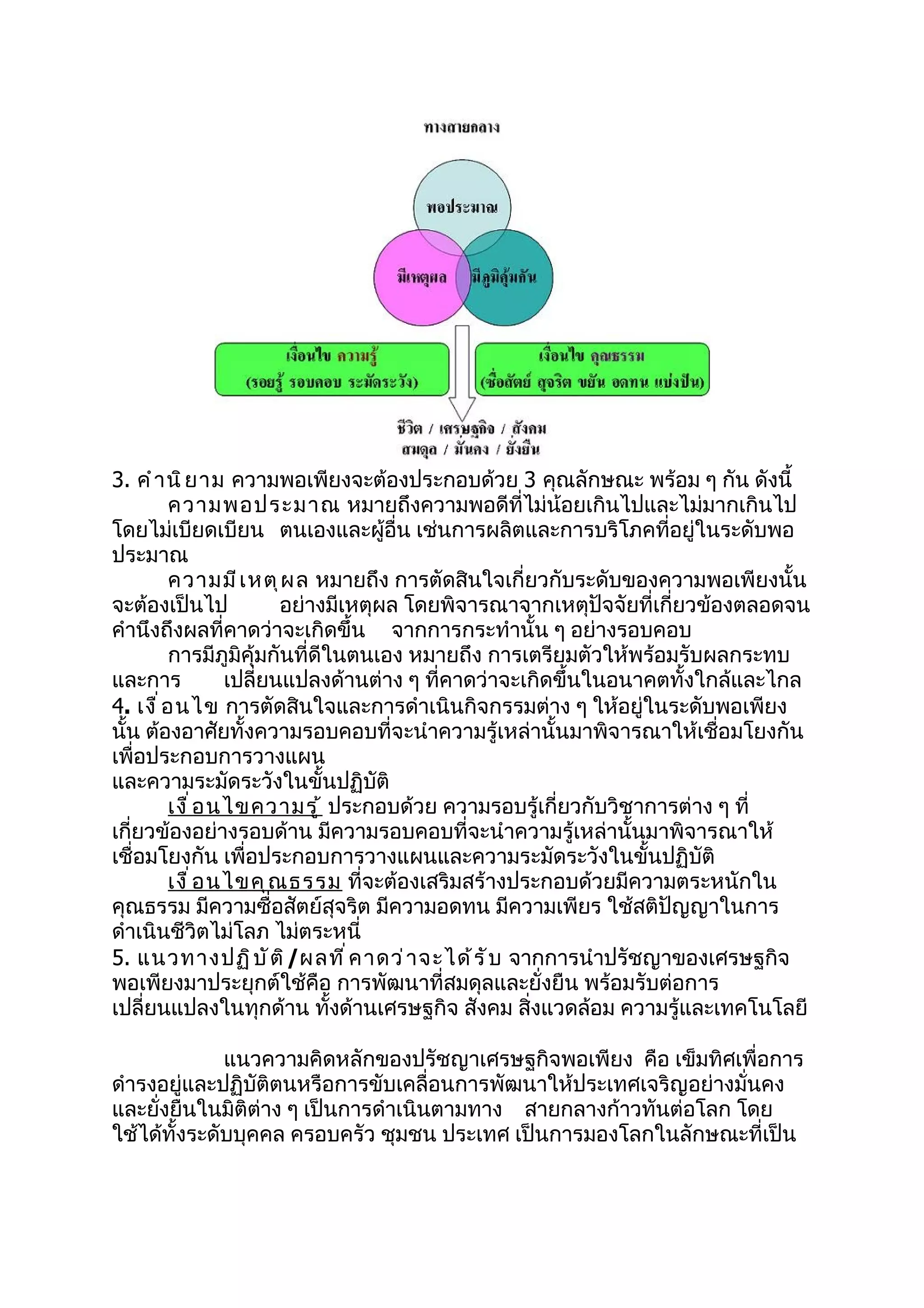 3. คำ า นิ ย าม ความพอเพียงจะต้องประกอบด้วย 3 คุณลักษณะ พร้อม ๆ กัน ดังนี้
          ความพอประมาณ หมายถึงความพอดีที่ไม่น้อยเกินไปและไม่มากเกินไป
โดยไม่เบียดเบียน ตนเองและผู้อื่น เช่นการผลิตและการบริโภคที่อยู่ในระดับพอ
ประมาณ
          ความมี เ หตุ ผ ล หมายถึง การตัดสินใจเกี่ยวกับระดับของความพอเพียงนั้น
จะต้องเป็นไป              อย่างมีเหตุผล โดยพิจารณาจากเหตุปัจจัยที่เกี่ยวข้องตลอดจน
คำานึงถึงผลที่คาดว่าจะเกิดขึ้น จากการกระทำานั้น ๆ อย่างรอบคอบ
          การมีภูมิคุ้มกันที่ดีในตนเอง หมายถึง การเตรียมตัวให้พร้อมรับผลกระทบ
และการ             เปลี่ยนแปลงด้านต่าง ๆ ที่คาดว่าจะเกิดขึ้นในอนาคตทั้งใกล้และไกล
4. เงื ่ อ นไข การตัดสินใจและการดำาเนินกิจกรรมต่าง ๆ ให้อยู่ในระดับพอเพียง
นั้น ต้องอาศัยทั้งความรอบคอบที่จะนำาความรู้เหล่านั้นมาพิจารณาให้เชื่อมโยงกัน
เพื่อประกอบการวางแผน
และความระมัดระวังในขั้นปฏิบัติ
          เงื ่ อ นไขความรู ้ ประกอบด้วย ความรอบรู้เกี่ยวกับวิชาการต่าง ๆ ที่
เกี่ยวข้องอย่างรอบด้าน มีความรอบคอบที่จะนำาความรู้เหล่านั้นมาพิจารณาให้
เชื่อมโยงกัน เพื่อประกอบการวางแผนและความระมัดระวังในขั้นปฏิบัติ
          เงื ่ อ นไขคุ ณ ธรรม ที่จะต้องเสริมสร้างประกอบด้วยมีความตระหนักใน
คุณธรรม มีความซื่อสัตย์สุจริต มีความอดทน มีความเพียร ใช้สติปัญญาในการ
ดำาเนินชีวิตไม่โลภ ไม่ตระหนี่
5. แนวทางปฏิ บ ั ต ิ /ผลที ่ ค าดว่ า จะได้ ร ั บ จากการนำาปรัชญาของเศรษฐกิจ
พอเพียงมาประยุกต์ใช้คือ การพัฒนาที่สมดุลและยั่งยืน พร้อมรับต่อการ
เปลี่ยนแปลงในทุกด้าน ทั้งด้านเศรษฐกิจ สังคม สิ่งแวดล้อม ความรู้และเทคโนโลยี

              แนวความคิดหลักของปรัชญาเศรษฐกิจพอเพียง คือ เข็มทิศเพื่อการ
ดำารงอยู่และปฏิบัติตนหรือการขับเคลื่อนการพัฒนาให้ประเทศเจริญอย่างมั่นคง
และยั่งยืนในมิติต่าง ๆ เป็นการดำาเนินตามทาง สายกลางก้าวทันต่อโลก โดย
ใช้ได้ทั้งระดับบุคคล ครอบครัว ชุมชน ประเทศ เป็นการมองโลกในลักษณะที่เป็น
 