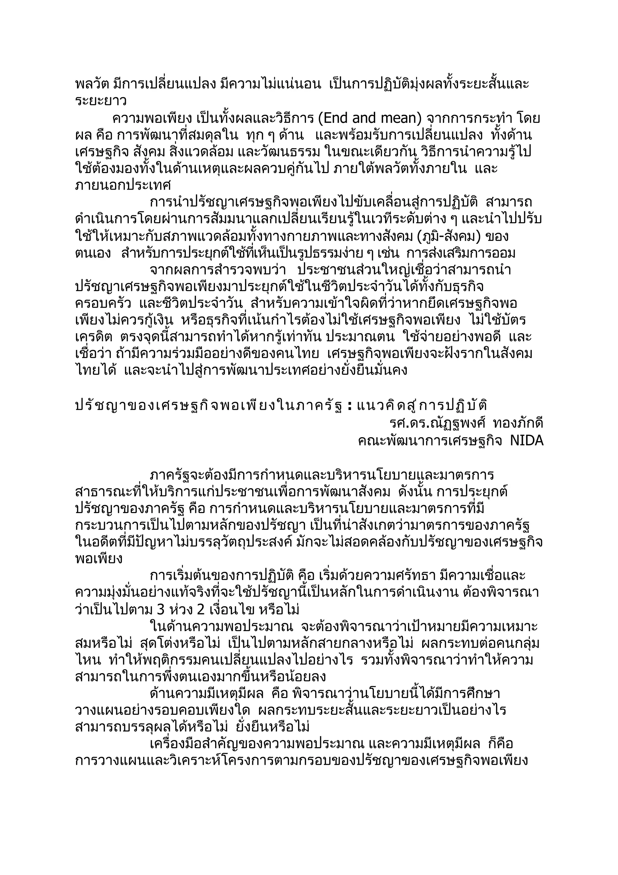 พลวัต มีการเปลี่ยนแปลง มีความไม่แน่นอน เป็นการปฏิบัติมุ่งผลทั้งระยะสั้นและ
ระยะยาว
        ความพอเพียง เป็นทั้งผลและวิธีการ (End and mean) จากการกระทำา โดย
ผล คือ การพัฒนาที่สมดุลใน ทุก ๆ ด้าน และพร้อมรับการเปลี่ยนแปลง ทั้งด้าน
เศรษฐกิจ สังคม สิ่งแวดล้อม และวัฒนธรรม ในขณะเดียวกัน วิธีการนำาความรู้ไป
ใช้ต้องมองทั้งในด้านเหตุและผลควบคู่กันไป ภายใต้พลวัตทั้งภายใน และ
ภายนอกประเทศ
               การนำาปรัชญาเศรษฐกิจพอเพียงไปขับเคลื่อนสู่การปฏิบัติ สามารถ
ดำาเนินการโดยผ่านการสัมมนาแลกเปลี่ยนเรียนรู้ในเวทีระดับต่าง ๆ และนำาไปปรับ
ใช้ให้เหมาะกับสภาพแวดล้อมทั้งทางกายภาพและทางสังคม (ภูม-สังคม) ของ
                                                              ิ
ตนเอง สำาหรับการประยุกต์ใช้ทเห็นเป็นรูปธรรมง่าย ๆ เช่น การส่งเสริมการออม
                                 ี่
               จากผลการสำารวจพบว่า ประชาชนส่วนใหญ่เชื่อว่าสามารถนำา
ปรัชญาเศรษฐกิจพอเพียงมาประยุกต์ใช้ในชีวิตประจำาวันได้ทั้งกับธุรกิจ
ครอบครัว และชีวิตประจำาวัน สำาหรับความเข้าใจผิดที่ว่าหากยึดเศรษฐกิจพอ
เพียงไม่ควรกู้เงิน หรือธุรกิจที่เน้นกำาไรต้องไม่ใช้เศรษฐกิจพอเพียง ไม่ใช้บัตร
เครดิต ตรงจุดนี้สามารถทำาได้หากรู้เท่าทัน ประมาณตน ใช้จ่ายอย่างพอดี และ
เชื่อว่า ถ้ามีความร่วมมืออย่างดีของคนไทย เศรษฐกิจพอเพียงจะฝังรากในสังคม
ไทยได้ และจะนำาไปสู่การพัฒนาประเทศอย่างยั่งยืนมั่นคง

ปรั ช ญาของเศรษฐกิ จ พอเพี ย งในภาครั ฐ : แนวคิ ด สู ่ ก ารปฏิ บ ั ต ิ
                                             รศ.ดร.ณัฏฐพงศ์ ทองภักดี
                                          คณะพัฒนาการเศรษฐกิจ NIDA

             ภาครัฐจะต้องมีการกำาหนดและบริหารนโยบายและมาตรการ
สาธารณะที่ให้บริการแก่ประชาชนเพื่อการพัฒนาสังคม ดังนั้น การประยุกต์
ปรัชญาของภาครัฐ คือ การกำาหนดและบริหารนโยบายและมาตรการที่มี
กระบวนการเป็นไปตามหลักของปรัชญา เป็นที่น่าสังเกตว่ามาตรการของภาครัฐ
ในอดีตที่มีปัญหาไม่บรรลุวัตถุประสงค์ มักจะไม่สอดคล้องกับปรัชญาของเศรษฐกิจ
พอเพียง
             การเริ่มต้นของการปฏิบัติ คือ เริ่มด้วยความศรัทธา มีความเชื่อและ
ความมุ่งมั่นอย่างแท้จริงที่จะใช้ปรัชญานี้เป็นหลักในการดำาเนินงาน ต้องพิจารณา
ว่าเป็นไปตาม 3 ห่วง 2 เงื่อนไข หรือไม่
             ในด้านความพอประมาณ จะต้องพิจารณาว่าเป้าหมายมีความเหมาะ
สมหรือไม่ สุดโต่งหรือไม่ เป็นไปตามหลักสายกลางหรือไม่ ผลกระทบต่อคนกลุ่ม
ไหน ทำาให้พฤติกรรมคนเปลี่ยนแปลงไปอย่างไร รวมทั้งพิจารณาว่าทำาให้ความ
สามารถในการพึ่งตนเองมากขึ้นหรือน้อยลง
             ด้านความมีเหตุมีผล คือ พิจารณาว่านโยบายนี้ได้มีการศึกษา
วางแผนอย่างรอบคอบเพียงใด ผลกระทบระยะสั้นและระยะยาวเป็นอย่างไร
สามารถบรรลุผลได้หรือไม่ ยั่งยืนหรือไม่
             เครื่องมือสำาคัญของความพอประมาณ และความมีเหตุมีผล ก็คือ
การวางแผนและวิเคราะห์โครงการตามกรอบของปรัชญาของเศรษฐกิจพอเพียง
 