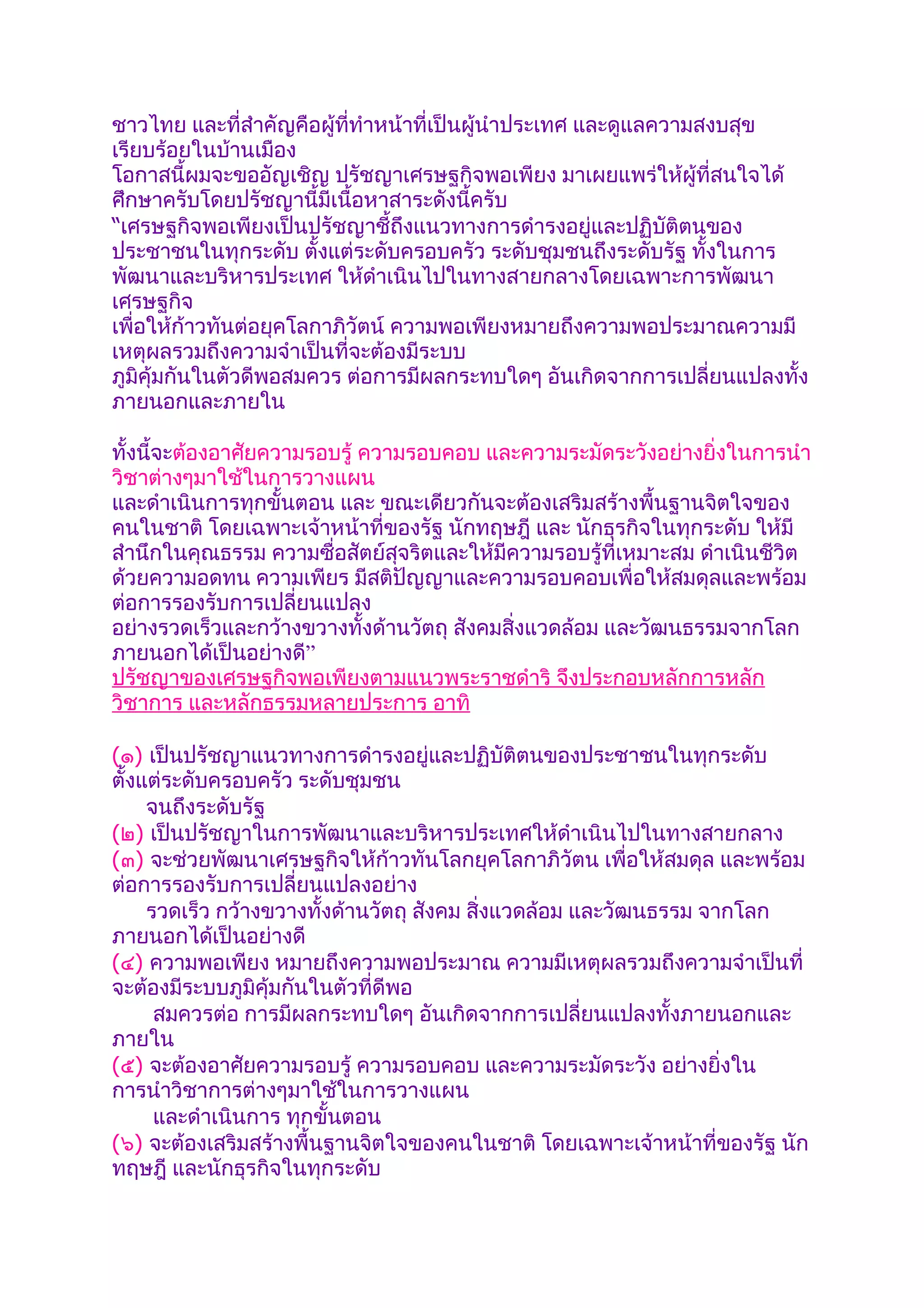 ชาวไทย และที่สำาคัญคือผู้ที่ทำาหน้าที่เป็นผู้นำาประเทศ และดูแลความสงบสุข
เรียบร้อยในบ้านเมือง
โอกาสนี้ผมจะขออัญเชิญ ปรัชญาเศรษฐกิจพอเพียง มาเผยแพร่ให้ผู้ที่สนใจได้
ศึกษาครับโดยปรัชญานี้มีเนื้อหาสาระดังนี้ครับ
“เศรษฐกิจพอเพียงเป็นปรัชญาชี้ถึงแนวทางการดำารงอยู่และปฏิบัติตนของ
ประชาชนในทุกระดับ ตังแต่ระดับครอบครัว ระดับชุมชนถึงระดับรัฐ ทั้งในการ
                        ้
พัฒนาและบริหารประเทศ ให้ดำาเนินไปในทางสายกลางโดยเฉพาะการพัฒนา
เศรษฐกิจ
เพื่อให้ก้าวทันต่อยุคโลกาภิวัตน์ ความพอเพียงหมายถึงความพอประมาณความมี
เหตุผลรวมถึงความจำาเป็นที่จะต้องมีระบบ
ภูมิคุ้มกันในตัวดีพอสมควร ต่อการมีผลกระทบใดๆ อันเกิดจากการเปลี่ยนแปลงทั้ง
ภายนอกและภายใน

ทั้งนี้จะต้องอาศัยความรอบรู้ ความรอบคอบ และความระมัดระวังอย่างยิ่งในการนำา
วิชาต่างๆมาใช้ในการวางแผน
และดำาเนินการทุกขั้นตอน และ ขณะเดียวกันจะต้องเสริมสร้างพื้นฐานจิตใจของ
คนในชาติ โดยเฉพาะเจ้าหน้าที่ของรัฐ นักทฤษฎี และ นักธุรกิจในทุกระดับ ให้มี
สำานึกในคุณธรรม ความซื่อสัตย์สุจริตและให้มีความรอบรู้ที่เหมาะสม ดำาเนินชีวิต
ด้วยความอดทน ความเพียร มีสติปัญญาและความรอบคอบเพื่อให้สมดุลและพร้อม
ต่อการรองรับการเปลี่ยนแปลง
อย่างรวดเร็วและกว้างขวางทั้งด้านวัตถุ สังคมสิ่งแวดล้อม และวัฒนธรรมจากโลก
ภายนอกได้เป็นอย่างดี”
ปรัชญาของเศรษฐกิจพอเพียงตามแนวพระราชดำาริ จึงประกอบหลักการหลัก
วิชาการ และหลักธรรมหลายประการ อาทิ

(๑) เป็นปรัชญาแนวทางการดำารงอยู่และปฏิบัติตนของประชาชนในทุกระดับ
ตั้งแต่ระดับครอบครัว ระดับชุมชน
     จนถึงระดับรัฐ
(๒) เป็นปรัชญาในการพัฒนาและบริหารประเทศให้ดำาเนินไปในทางสายกลาง
(๓) จะช่วยพัฒนาเศรษฐกิจให้ก้าวทันโลกยุคโลกาภิวัตน เพื่อให้สมดุล และพร้อม
ต่อการรองรับการเปลี่ยนแปลงอย่าง
     รวดเร็ว กว้างขวางทั้งด้านวัตถุ สังคม สิ่งแวดล้อม และวัฒนธรรม จากโลก
ภายนอกได้เป็นอย่างดี
(๔) ความพอเพียง หมายถึงความพอประมาณ ความมีเหตุผลรวมถึงความจำาเป็นที่
จะต้องมีระบบภูมิคุ้มกันในตัวที่ดีพอ
      สมควรต่อ การมีผลกระทบใดๆ อันเกิดจากการเปลี่ยนแปลงทั้งภายนอกและ
ภายใน
(๕) จะต้องอาศัยความรอบรู้ ความรอบคอบ และความระมัดระวัง อย่างยิ่งใน
การนำาวิชาการต่างๆมาใช้ในการวางแผน
      และดำาเนินการ ทุกขั้นตอน
(๖) จะต้องเสริมสร้างพื้นฐานจิตใจของคนในชาติ โดยเฉพาะเจ้าหน้าที่ของรัฐ นัก
ทฤษฎี และนักธุรกิจในทุกระดับ
 
