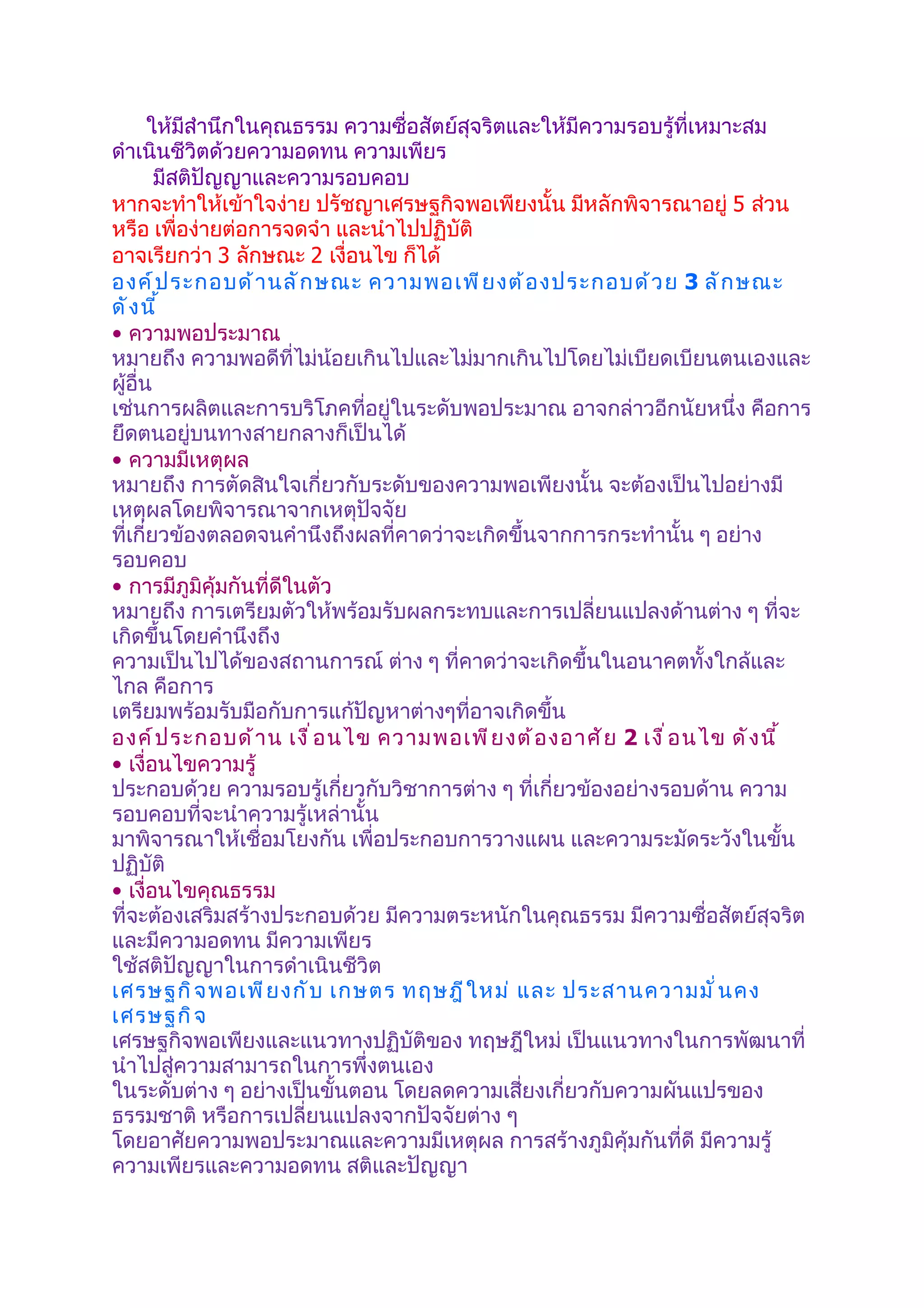 ให้มีสำานึกในคุณธรรม ความซื่อสัตย์สุจริตและให้มีความรอบรู้ที่เหมาะสม
ดำาเนินชีวิตด้วยความอดทน ความเพียร
        มีสติปัญญาและความรอบคอบ
หากจะทำาให้เข้าใจง่าย ปรัชญาเศรษฐกิจพอเพียงนั้น มีหลักพิจารณาอยู่ 5 ส่วน
หรือ เพื่อง่ายต่อการจดจำา และนำาไปปฏิบัติ
อาจเรียกว่า 3 ลักษณะ 2 เงื่อนไข ก็ได้
องค์ ป ระกอบด้ า นลั ก ษณะ ความพอเพี ย งต้ อ งประกอบด้ ว ย 3 ลั ก ษณะ
ดั ง นี ้
• ความพอประมาณ
หมายถึง ความพอดีที่ไม่น้อยเกินไปและไม่มากเกินไปโดยไม่เบียดเบียนตนเองและ
ผู้อื่น
เช่นการผลิตและการบริโภคที่อยู่ในระดับพอประมาณ อาจกล่าวอีกนัยหนึ่ง คือการ
ยึดตนอยู่บนทางสายกลางก็เป็นได้
• ความมีเหตุผล
หมายถึง การตัดสินใจเกี่ยวกับระดับของความพอเพียงนั้น จะต้องเป็นไปอย่างมี
เหตุผลโดยพิจารณาจากเหตุปัจจัย
ที่เกี่ยวข้องตลอดจนคำานึงถึงผลที่คาดว่าจะเกิดขึ้นจากการกระทำานั้น ๆ อย่าง
รอบคอบ
• การมีภูมิคุ้มกันที่ดีในตัว
หมายถึง การเตรียมตัวให้พร้อมรับผลกระทบและการเปลี่ยนแปลงด้านต่าง ๆ ที่จะ
เกิดขึ้นโดยคำานึงถึง
ความเป็นไปได้ของสถานการณ์ ต่าง ๆ ที่คาดว่าจะเกิดขึ้นในอนาคตทั้งใกล้และ
ไกล คือการ
เตรียมพร้อมรับมือกับการแก้ปัญหาต่างๆที่อาจเกิดขึ้น
องค์ ป ระกอบด้ า น เงื ่ อ นไข ความพอเพี ย งต้ อ งอาศั ย 2 เงื ่ อ นไข ดั ง นี ้
• เงื่อนไขความรู้
ประกอบด้วย ความรอบรู้เกี่ยวกับวิชาการต่าง ๆ ที่เกี่ยวข้องอย่างรอบด้าน ความ
รอบคอบที่จะนำาความรู้เหล่านั้น
มาพิจารณาให้เชื่อมโยงกัน เพื่อประกอบการวางแผน และความระมัดระวังในขั้น
ปฏิบัติ
• เงื่อนไขคุณธรรม
ที่จะต้องเสริมสร้างประกอบด้วย มีความตระหนักในคุณธรรม มีความซื่อสัตย์สุจริต
และมีความอดทน มีความเพียร
ใช้สติปัญญาในการดำาเนินชีวิต
เศรษฐกิ จ พอเพี ย งกั บ เกษตร ทฤษฎี ใ หม่ และ ประสานความมั ่ น คง
เศรษฐกิ จ
เศรษฐกิจพอเพียงและแนวทางปฏิบัติของ ทฤษฎีใหม่ เป็นแนวทางในการพัฒนาที่
นำาไปสู่ความสามารถในการพึ่งตนเอง
ในระดับต่าง ๆ อย่างเป็นขั้นตอน โดยลดความเสี่ยงเกี่ยวกับความผันแปรของ
ธรรมชาติ หรือการเปลี่ยนแปลงจากปัจจัยต่าง ๆ
โดยอาศัยความพอประมาณและความมีเหตุผล การสร้างภูมิคุ้มกันที่ดี มีความรู้
ความเพียรและความอดทน สติและปัญญา
 