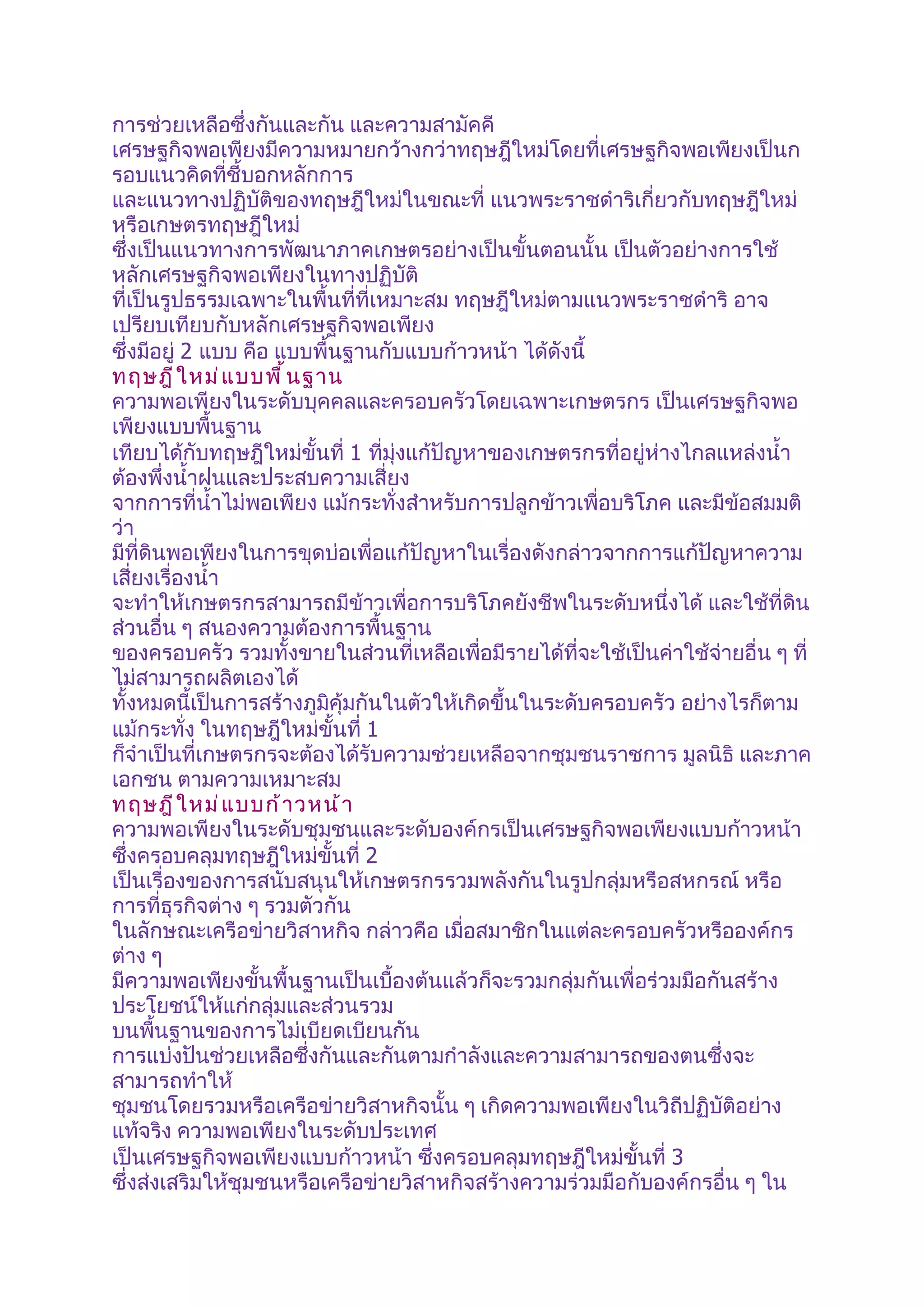 การช่วยเหลือซึ่งกันและกัน และความสามัคคี
เศรษฐกิจพอเพียงมีความหมายกว้างกว่าทฤษฎีใหม่โดยที่เศรษฐกิจพอเพียงเป็นก
รอบแนวคิดที่ชี้บอกหลักการ
และแนวทางปฏิบัติของทฤษฎีใหม่ในขณะที่ แนวพระราชดำาริเกี่ยวกับทฤษฎีใหม่
หรือเกษตรทฤษฎีใหม่
ซึ่งเป็นแนวทางการพัฒนาภาคเกษตรอย่างเป็นขั้นตอนนั้น เป็นตัวอย่างการใช้
หลักเศรษฐกิจพอเพียงในทางปฏิบัติ
ที่เป็นรูปธรรมเฉพาะในพื้นที่ที่เหมาะสม ทฤษฎีใหม่ตามแนวพระราชดำาริ อาจ
เปรียบเทียบกับหลักเศรษฐกิจพอเพียง
ซึ่งมีอยู่ 2 แบบ คือ แบบพื้นฐานกับแบบก้าวหน้า ได้ดังนี้
ทฤษฎี ใ หม่ แ บบพื ้ น ฐาน
ความพอเพียงในระดับบุคคลและครอบครัวโดยเฉพาะเกษตรกร เป็นเศรษฐกิจพอ
เพียงแบบพื้นฐาน
เทียบได้กับทฤษฎีใหม่ขั้นที่ 1 ที่มุ่งแก้ปัญหาของเกษตรกรที่อยู่ห่างไกลแหล่งนำ้า
ต้องพึ่งนำ้าฝนและประสบความเสี่ยง
จากการที่นำ้าไม่พอเพียง แม้กระทั่งสำาหรับการปลูกข้าวเพื่อบริโภค และมีข้อสมมติ
ว่า
มีที่ดินพอเพียงในการขุดบ่อเพื่อแก้ปัญหาในเรื่องดังกล่าวจากการแก้ปัญหาความ
เสี่ยงเรื่องนำ้า
จะทำาให้เกษตรกรสามารถมีข้าวเพื่อการบริโภคยังชีพในระดับหนึ่งได้ และใช้ที่ดิน
ส่วนอื่น ๆ สนองความต้องการพื้นฐาน
ของครอบครัว รวมทั้งขายในส่วนที่เหลือเพื่อมีรายได้ที่จะใช้เป็นค่าใช้จ่ายอื่น ๆ ที่
ไม่สามารถผลิตเองได้
ทั้งหมดนี้เป็นการสร้างภูมิคุ้มกันในตัวให้เกิดขึ้นในระดับครอบครัว อย่างไรก็ตาม
แม้กระทั่ง ในทฤษฎีใหม่ขั้นที่ 1
ก็จำาเป็นที่เกษตรกรจะต้องได้รับความช่วยเหลือจากชุมชนราชการ มูลนิธิ และภาค
เอกชน ตามความเหมาะสม
ทฤษฎี ใ หม่ แ บบก้ า วหน้ า
ความพอเพียงในระดับชุมชนและระดับองค์กรเป็นเศรษฐกิจพอเพียงแบบก้าวหน้า
ซึ่งครอบคลุมทฤษฎีใหม่ขั้นที่ 2
เป็นเรื่องของการสนับสนุนให้เกษตรกรรวมพลังกันในรูปกลุ่มหรือสหกรณ์ หรือ
การที่ธุรกิจต่าง ๆ รวมตัวกัน
ในลักษณะเครือข่ายวิสาหกิจ กล่าวคือ เมื่อสมาชิกในแต่ละครอบครัวหรือองค์กร
ต่าง ๆ
มีความพอเพียงขั้นพื้นฐานเป็นเบื้องต้นแล้วก็จะรวมกลุ่มกันเพื่อร่วมมือกันสร้าง
ประโยชน์ให้แก่กลุ่มและส่วนรวม
บนพื้นฐานของการไม่เบียดเบียนกัน
การแบ่งปันช่วยเหลือซึ่งกันและกันตามกำาลังและความสามารถของตนซึ่งจะ
สามารถทำาให้
ชุมชนโดยรวมหรือเครือข่ายวิสาหกิจนั้น ๆ เกิดความพอเพียงในวิถีปฏิบัติอย่าง
แท้จริง ความพอเพียงในระดับประเทศ
เป็นเศรษฐกิจพอเพียงแบบก้าวหน้า ซึ่งครอบคลุมทฤษฎีใหม่ขั้นที่ 3
ซึ่งส่งเสริมให้ชุมชนหรือเครือข่ายวิสาหกิจสร้างความร่วมมือกับองค์กรอื่น ๆ ใน
 