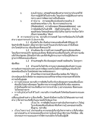 2.                 คุ ณ ลั ก ษณะ เศรษฐกิจพอเพียงสามารถนำามาประยุกต์ใช้
                             กับการปฏิบัติได้ในทุกระดับ โดยเน้นการปฏิบัติบนทางสาย
                             กลาง และการพัฒนาอย่างเป็นขั้นตอน
           3.                คำ า นิ ย าม ความพอเพียงจะต้องประกอบด้วย 3
                             คุณลักษณะพร้อม ๆ กัน คือ ความพอประมาณ
                             (Moderation) ความมีเหตุผล (Reasonableness) และ
                             การมีภูมิคุ้มกันในตัวที่ดี (Self-immunity) ถ้าขาด
                             คุณลักษณะใดคุณลักษณะหนึ่งไปก็จะไม่สามารถเรียกได้ว่า
                             เป็นความพอเพียง ได้แก่
         ความพอประมาณ หมายถึง ความพอดี ไม่มากหรือน้อยเกินไปในมิติ
ต่าง ๆ ของการกระทำา 5 ประการ คือ
                      1.1 ด้านจิตใจ คือ เริ่มต้นจากตนเองต้องตั้งสติ มีปัญญา มี
จิตสำานึกที่ดี มีเมตตา เอื้ออาทร มีความเข้าใจและประนีประนอม คำานึงถึงผล
ประโยชน์ส่วนรวม เข้มแข็งและพึ่งตนเองได้
                      1.2 ด้านสังคม คือ การสร้างความพอดีในทุกระดับของสังคม
โดยเริ่มจากครอบครัว ชุมชนและสังคม ซึ่งต้องช่วยเหลือเกื้อกูลกัน สร้างความเข้ม
แข็งให้แก่ชุมชน รู้จักผนึกกำาลัง และที่สำาคัญมีกระบวนการเรียนรู้ที่เกิดจาก
ฐานรากที่มั่นคงและแข็งแรง
                      1.3 ด้านเศรษฐกิจ คือ ต้องอยู่อย่างพอดี พอมีพอกิน ไม่หรูหรา
ฟุ่มเฟือย
                      1.4 ด้านเทคโนโลยี คือ ควรเหมาะสมสอดคล้องกับสภาวะและ
ความต้องการของประเทศ และควรพัฒนาเทคโนโลยีจากภูมิปัญญาท้องถิ่นให้
สอดคล้องเป็นประโยชน์ต่อสภาพแวดล้อมของเรา
                      1.5 ด้านทรัพยากรธรรมชาติและสิ่งแวดล้อม คือ ใช้อย่าง
ประหยัดและมีประสิทธิภาพ ตลอดจนรณรงค์รักษาทรัพยากรธรรมชาติให้เกิด
ความยั่งยืนสูงสุด
 ความมี เ หตุ ผ ล หมายถึง การตัดสินใจเกี่ยวกับระดับของความพอเพียงนั้นจะ
    ต้องเป็นไปอย่างมีเหตุผล โดยพิจารณาจากเหตุปัจจัยที่เกี่ยวข้อง ตลอดจน
    คำานึงถึงผลที่คาดว่าจะเกิดขึ้นจากการกระทำานั้น ๆ อย่างรอบคอบ ซื่อตรงและ
    ไม่โลภอย่างมาก
 การมี ภ ู ม ิ ค ุ ้ ม กั น ที ่ ด ี ใ นตั ว หมายถึง การเตรียมตัวให้พร้อมรับผลกระทบและ
    การ
เปลี่ยนแปลงด้านต่าง ๆ ที่จะเกิดขึ้น โดยคำานึงถึงความเป็นไปได้ของสถานการณ์
ต่าง ๆ ที่คาดว่าจะเกิดขึ้นในอนาคตทั้งใกล้และไกล
           4.                เงื ่ อ นไข การตัดสินใจและการดำาเนินกิจกรรมต่าง ๆ ให้อยู่
                             ในระดับพอเพียงนั้นต้องอาศัยทั้งความรู้ และคุณธรรมเป็น
                             พื้นฐาน กล่าวคือ
 เงื ่ อ นไขความรู ้ ประกอบด้วย ความรอบรู้เกี่ยวกับวิชาการต่าง ๆ ที่เกี่ยวข้อง
    อย่างรอบด้าน ความรอบคอบที่จะนำาความรู้เหล่านั้นมาพิจารณาให้เชื่อม เพื่อ
    ประกอบการวางแผนและการใช้ความระมัดระวังในขั้นปฏิบัติ
 