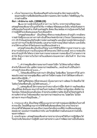  เงื ่ อ นไขคุ ณ ธรรม ที่จะต้องเสริมสร้างประกอบด้วย มีความตระหนักใน
    คุณธรรมมีความซื่อสัตย์สุจริตและมีความอดทน มีความเพียร ใช้สติปัญญาใน
    การดำารงชีวิต
ที่มา : สำานักงาน กปร. (2550:23)
          5.แนวทางปฏิ บ ั ต ิ /ผลที ่ ค าดว่ า จะได้ ร ั บ จากการนำาปรัชญาของ
เศรษฐกิจพอเพียงมาประยุกต์ใช้ คือ การพัฒนาที่สมดุลและยั่งยืน พร้อมรับต่อการ
เปลี่ยนแปลงในทุกด้าน ทั้งด้านเศรษฐกิจ สังคม สิ่งแวดล้อม ความรู้และเทคโนโลยี
การปฏิบัติในระดับตนเองและในระดับองค์กร
         “เศรษฐกิจพอเพียง” เป็นปรัชญาที่พระบาทสมเด็จพระเจ้าอยู่หัว ทรงมีพระ
ราชดำา รัสชี้แนะแนวทางการดำา เนิ นชีวิต แก่พสกนิกรชาวไทยมาโดยตลอดนาน
กว่า 25 ปี ตั้งแต่ก่อนเกิดวิกฤติการณ์ทางเศรษฐกิจ และเมื่อภายหลังได้ทรงเน้นยำ้า
แนวทางการแก้ไขเพื่อให้รอดพ้น และสามารถดำา รงอยู่ได้อย่างมั่นคง และยั่งยืน
ภายใต้กระแสโลกาภิวัตน์และความเปลี่ยนแปลงต่าง ๆ
         เศรษฐกิ จ พอเพี ย งจึ ง เป็ น ปรั ช ญาแห่ ง วิ ถี ชี วิ ต ที่ มี ค วามหลากหลาย และ
สามารถยื ด หยุ่ น ความเป็ น อยู่ ข องชี วิ ต ของตนได้ ด้ ว ยเหตุ นี้ พระบาทสมเด็ จ
พระเจ้าอยู่หัว จึงได้พระราชทานความหมายของความพอเพีย งไว้ ตามพระราช
ดำา รั ส ที่ พ ระราชทานในโอกาสวั น เฉลิ ม พระชนมพรรษา เมื่ อ วั น ที่ 4 ธั น วาคม
2541 ดังนี้

       “...คำาว่าพอเพียงมีความหมายกว้างออกไปอีก ไม่ได้หมายถึงการมีพอ
สำาหรับใช้เองเท่านั้น แต่มีความหมายว่าพอมีพอกิน...พอมี พ อกิ น นี้ก็แปลว่า
เศรษฐกิ จ พอเพี ย งนั ่ น เอง...”
       “...ให้พอเพียงนี้ก็หมายความว่า มีกินมีอยู่ ไม่ฟุ่มเฟือย ไม่หรูหราก็ได้ แต่ว่า
พอแม้บางอย่างอาจจะดูฟุ่มเฟือย แต่ถ้าทำาให้มีความสุข ถ้าทำาได้ก็สมควรที่จะทำา
สมควรที่จะปฏิบัติ...”
       “Self-sufficiency (พึ่งพาตนเอง) นั่นหมายความว่า ผลิตอะไร มีพอที่จะใช้
ไม่ต้องไปขอซื้อคนอื่น อยู่ได้ด้วยตนเอง...”
       “...แต่พอเพียงนี้ มีความหมายกว้างขวางยิ่งกว่านี้อีก คือคำาว่า พอก็พอเพียง
เพียงนี้ก็พอ ดังนั้นเอง คนเราถ้าพอในความต้องการก็มีความโลภน้อย เมื่อมีความ
โลภน้อย ก็เบียดเบียนคนอื่นน้อย ถ้าทุกประเทศมีความคิด-อันนี้ไม่ใช่เศรษฐกิจ มี
ความคิดว่าทำาอะไรต้องพอเพียง หมายความว่าพอประมาณ ไม่สุดโต่ง ไม่โลภ
อย่างมาก คนเราก็อยู่เป็นสุข...”

1. กรอบแนวคิ ด เป็นปรัชญาที่ชี้แนะแนวทางการดำารงอยู่และปฏิบัติตนในทางที่
ควรจะเป็น โดยมีพื้นฐานมาจากวิถีชีวิตดั้งเดิมของสังคมไทย สามารถนำามา
ประยุกต์ใช้ได้ตลอดเวลาและเป็นการมองโลกเชิงระบบที่มีการเปลี่ยนแปลงอยู่
ตลอดเวลา มุ่งเน้นการรอดพ้นจากภัย และวิกฤติเพื่อความมั่นคงและความยั่งยืน
ของการพัฒนา
2. คุ ณ ลั ก ษณะ เศรษฐกิจพอเพียงสามารถนำามาประยุกต์ใช้กับการปฏิบัติตนได้
ในทุกระดับโดยเน้นการปฏิบัติ บนทางสายกลาง และการพัฒนาอย่างเป็นขั้นตอน
 