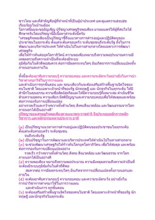 ชาวไทย และที่สำาคัญคือผู้ที่ทำาหน้าที่เป็นผู้นำาประเทศ และดูแลความสงบสุข
เรียบร้อยในบ้านเมือง
โอกาสนี้ผมจะขออัญเชิญ ปรัชญาเศรษฐกิจพอเพียง มาเผยแพร่ให้ผู้ที่สนใจได้
ศึกษาครับโดยปรัชญานี้มีเนื้อหาสาระดังนี้ครับ
“เศรษฐกิจพอเพียงเป็นปรัชญาชี้ถึงแนวทางการดำารงอยู่และปฏิบัติตนของ
ประชาชนในทุกระดับ ตังแต่ระดับครอบครัว ระดับชุมชนถึงระดับรัฐ ทั้งในการ
                        ้
พัฒนาและบริหารประเทศ ให้ดำาเนินไปในทางสายกลางโดยเฉพาะการพัฒนา
เศรษฐกิจ
เพื่อให้ก้าวทันต่อยุคโลกาภิวัตน์ ความพอเพียงหมายถึงความพอประมาณความมี
เหตุผลรวมถึงความจำาเป็นที่จะต้องมีระบบ
ภูมิคุ้มกันในตัวดีพอสมควร ต่อการมีผลกระทบใดๆ อันเกิดจากการเปลี่ยนแปลงทั้ง
ภายนอกและภายใน

ทั้งนี้จะต้องอาศัยความรอบรู้ ความรอบคอบ และความระมัดระวังอย่างยิ่งในการนำา
วิชาต่างๆมาใช้ในการวางแผน
และดำาเนินการทุกขั้นตอน และ ขณะเดียวกันจะต้องเสริมสร้างพื้นฐานจิตใจของ
คนในชาติ โดยเฉพาะเจ้าหน้าที่ของรัฐ นักทฤษฎี และ นักธุรกิจในทุกระดับ ให้มี
สำานึกในคุณธรรม ความซื่อสัตย์สุจริตและให้มีความรอบรู้ที่เหมาะสม ดำาเนินชีวิต
ด้วยความอดทน ความเพียร มีสติปัญญาและความรอบคอบเพื่อให้สมดุลและพร้อม
ต่อการรองรับการเปลี่ยนแปลง
อย่างรวดเร็วและกว้างขวางทั้งด้านวัตถุ สังคมสิ่งแวดล้อม และวัฒนธรรมจากโลก
ภายนอกได้เป็นอย่างดี”
ปรัชญาของเศรษฐกิจพอเพียงตามแนวพระราชดำาริ จึงประกอบหลักการหลัก
วิชาการ และหลักธรรมหลายประการ อาทิ

(๑) เป็นปรัชญาแนวทางการดำารงอยู่และปฏิบัติตนของประชาชนในทุกระดับ
ตั้งแต่ระดับครอบครัว ระดับชุมชน
     จนถึงระดับรัฐ
(๒) เป็นปรัชญาในการพัฒนาและบริหารประเทศให้ดำาเนินไปในทางสายกลาง
(๓) จะช่วยพัฒนาเศรษฐกิจให้ก้าวทันโลกยุคโลกาภิวัตน เพื่อให้สมดุล และพร้อม
ต่อการรองรับการเปลี่ยนแปลงอย่าง
     รวดเร็ว กว้างขวางทั้งด้านวัตถุ สังคม สิ่งแวดล้อม และวัฒนธรรม จากโลก
ภายนอกได้เป็นอย่างดี
(๔) ความพอเพียง หมายถึงความพอประมาณ ความมีเหตุผลรวมถึงความจำาเป็นที่
จะต้องมีระบบภูมิคุ้มกันในตัวที่ดีพอ
      สมควรต่อ การมีผลกระทบใดๆ อันเกิดจากการเปลี่ยนแปลงทั้งภายนอกและ
ภายใน
(๕) จะต้องอาศัยความรอบรู้ ความรอบคอบ และความระมัดระวัง อย่างยิ่งใน
การนำาวิชาการต่างๆมาใช้ในการวางแผน
      และดำาเนินการ ทุกขั้นตอน
(๖) จะต้องเสริมสร้างพื้นฐานจิตใจของคนในชาติ โดยเฉพาะเจ้าหน้าที่ของรัฐ นัก
ทฤษฎี และนักธุรกิจในทุกระดับ
 