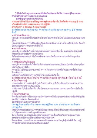 ให้มีสำานึกในคุณธรรม ความซื่อสัตย์สุจริตและให้มีความรอบรู้ที่เหมาะสม
ดำาเนินชีวิตด้วยความอดทน ความเพียร
        มีสติปัญญาและความรอบคอบ
หากจะทำาให้เข้าใจง่าย ปรัชญาเศรษฐกิจพอเพียงนั้น มีหลักพิจารณาอยู่ 5 ส่วน
หรือ เพื่อง่ายต่อการจดจำา และนำาไปปฏิบัติ
อาจเรียกว่า 3 ลักษณะ 2 เงื่อนไข ก็ได้
องค์ ป ระกอบด้ า นลั ก ษณะ ความพอเพี ย งต้ อ งประกอบด้ ว ย 3 ลั ก ษณะ
ดั ง นี ้
• ความพอประมาณ
หมายถึง ความพอดีที่ไม่น้อยเกินไปและไม่มากเกินไปโดยไม่เบียดเบียนตนเองและ
ผู้อื่น
เช่นการผลิตและการบริโภคที่อยู่ในระดับพอประมาณ อาจกล่าวอีกนัยหนึ่ง คือการ
ยึดตนอยู่บนทางสายกลางก็เป็นได้
• ความมีเหตุผล
หมายถึง การตัดสินใจเกี่ยวกับระดับของความพอเพียงนั้น จะต้องเป็นไปอย่างมี
เหตุผลโดยพิจารณาจากเหตุปัจจัย
ที่เกี่ยวข้องตลอดจนคำานึงถึงผลที่คาดว่าจะเกิดขึ้นจากการกระทำานั้น ๆ อย่าง
รอบคอบ
• การมีภูมิคุ้มกันที่ดีในตัว
หมายถึง การเตรียมตัวให้พร้อมรับผลกระทบและการเปลี่ยนแปลงด้านต่าง ๆ ที่จะ
เกิดขึ้นโดยคำานึงถึง
ความเป็นไปได้ของสถานการณ์ ต่าง ๆ ที่คาดว่าจะเกิดขึ้นในอนาคตทั้งใกล้และ
ไกล คือการ
เตรียมพร้อมรับมือกับการแก้ปัญหาต่างๆที่อาจเกิดขึ้น
องค์ ป ระกอบด้ า น เงื ่ อ นไข ความพอเพี ย งต้ อ งอาศั ย 2 เงื ่ อ นไข ดั ง นี ้
• เงื่อนไขความรู้
ประกอบด้วย ความรอบรู้เกี่ยวกับวิชาการต่าง ๆ ที่เกี่ยวข้องอย่างรอบด้าน ความ
รอบคอบที่จะนำาความรู้เหล่านั้น
มาพิจารณาให้เชื่อมโยงกัน เพื่อประกอบการวางแผน และความระมัดระวังในขั้น
ปฏิบัติ
• เงื่อนไขคุณธรรม
ที่จะต้องเสริมสร้างประกอบด้วย มีความตระหนักในคุณธรรม มีความซื่อสัตย์สุจริต
และมีความอดทน มีความเพียร
ใช้สติปัญญาในการดำาเนินชีวิต
เศรษฐกิ จ พอเพี ย งกั บ เกษตร ทฤษฎี ใ หม่ และ ประสานความมั ่ น คง
เศรษฐกิ จ
เศรษฐกิจพอเพียงและแนวทางปฏิบัติของ ทฤษฎีใหม่ เป็นแนวทางในการพัฒนาที่
นำาไปสู่ความสามารถในการพึ่งตนเอง
ในระดับต่าง ๆ อย่างเป็นขั้นตอน โดยลดความเสี่ยงเกี่ยวกับความผันแปรของ
ธรรมชาติ หรือการเปลี่ยนแปลงจากปัจจัยต่าง ๆ
โดยอาศัยความพอประมาณและความมีเหตุผล การสร้างภูมิคุ้มกันที่ดี มีความรู้
ความเพียรและความอดทน สติและปัญญา
 