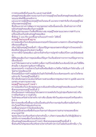 การช่วยเหลือซึ่งกันและกัน และความสามัคคี
เศรษฐกิจพอเพียงมีความหมายกว้างกว่าทฤษฎีใหม่โดยที่เศรษฐกิจพอเพียงเป็นก
รอบแนวคิดที่ชี้บอกหลักการ
และแนวทางปฏิบัติของทฤษฎีใหม่ในขณะที่ แนวพระราชดำาริเกี่ยวกับทฤษฎีใหม่
หรือเกษตรทฤษฎีใหม่
ซึ่งเป็นแนวทางการพัฒนาภาคเกษตรอย่างเป็นขั้นตอนนั้น เป็นตัวอย่างการใช้
หลักเศรษฐกิจพอเพียงในทางปฏิบัติ
ที่เป็นรูปธรรมเฉพาะในพื้นที่ที่เหมาะสม ทฤษฎีใหม่ตามแนวพระราชดำาริ อาจ
เปรียบเทียบกับหลักเศรษฐกิจพอเพียง
ซึ่งมีอยู่ 2 แบบ คือ แบบพื้นฐานกับแบบก้าวหน้า ได้ดังนี้
ทฤษฎี ใ หม่ แ บบพื ้ น ฐาน
ความพอเพียงในระดับบุคคลและครอบครัวโดยเฉพาะเกษตรกร เป็นเศรษฐกิจพอ
เพียงแบบพื้นฐาน
เทียบได้กับทฤษฎีใหม่ขั้นที่ 1 ที่มุ่งแก้ปัญหาของเกษตรกรที่อยู่ห่างไกลแหล่งนำ้า
ต้องพึ่งนำ้าฝนและประสบความเสี่ยง
จากการที่นำ้าไม่พอเพียง แม้กระทั่งสำาหรับการปลูกข้าวเพื่อบริโภค และมีข้อสมมติ
ว่า
มีที่ดินพอเพียงในการขุดบ่อเพื่อแก้ปัญหาในเรื่องดังกล่าวจากการแก้ปัญหาความ
เสี่ยงเรื่องนำ้า
จะทำาให้เกษตรกรสามารถมีข้าวเพื่อการบริโภคยังชีพในระดับหนึ่งได้ และใช้ที่ดิน
ส่วนอื่น ๆ สนองความต้องการพื้นฐาน
ของครอบครัว รวมทั้งขายในส่วนที่เหลือเพื่อมีรายได้ที่จะใช้เป็นค่าใช้จ่ายอื่น ๆ ที่
ไม่สามารถผลิตเองได้
ทั้งหมดนี้เป็นการสร้างภูมิคุ้มกันในตัวให้เกิดขึ้นในระดับครอบครัว อย่างไรก็ตาม
แม้กระทั่ง ในทฤษฎีใหม่ขั้นที่ 1
ก็จำาเป็นที่เกษตรกรจะต้องได้รับความช่วยเหลือจากชุมชนราชการ มูลนิธิ และภาค
เอกชน ตามความเหมาะสม
ทฤษฎี ใ หม่ แ บบก้ า วหน้ า
ความพอเพียงในระดับชุมชนและระดับองค์กรเป็นเศรษฐกิจพอเพียงแบบก้าวหน้า
ซึ่งครอบคลุมทฤษฎีใหม่ขั้นที่ 2
เป็นเรื่องของการสนับสนุนให้เกษตรกรรวมพลังกันในรูปกลุ่มหรือสหกรณ์ หรือ
การที่ธุรกิจต่าง ๆ รวมตัวกัน
ในลักษณะเครือข่ายวิสาหกิจ กล่าวคือ เมื่อสมาชิกในแต่ละครอบครัวหรือองค์กร
ต่าง ๆ
มีความพอเพียงขั้นพื้นฐานเป็นเบื้องต้นแล้วก็จะรวมกลุ่มกันเพื่อร่วมมือกันสร้าง
ประโยชน์ให้แก่กลุ่มและส่วนรวม
บนพื้นฐานของการไม่เบียดเบียนกัน
การแบ่งปันช่วยเหลือซึ่งกันและกันตามกำาลังและความสามารถของตนซึ่งจะ
สามารถทำาให้
ชุมชนโดยรวมหรือเครือข่ายวิสาหกิจนั้น ๆ เกิดความพอเพียงในวิถีปฏิบัติอย่าง
แท้จริง ความพอเพียงในระดับประเทศ
เป็นเศรษฐกิจพอเพียงแบบก้าวหน้า ซึ่งครอบคลุมทฤษฎีใหม่ขั้นที่ 3
ซึ่งส่งเสริมให้ชุมชนหรือเครือข่ายวิสาหกิจสร้างความร่วมมือกับองค์กรอื่น ๆ ใน
 