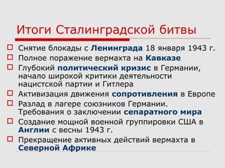 Итоги Сталинградской битвы
 Снятие блокады с Ленинграда 18 января 1943 г.
 Полное поражение вермахта на Кавказе
 Глубокий политический кризис в Германии,
начало широкой критики деятельности
нацистской партии и Гитлера
 Активизация движения сопротивления в Европе
 Разлад в лагере союзников Германии.
Требования о заключении сепаратного мира
 Создание мощной военной группировки США в
Англии с весны 1943 г.
 Прекращение активных действий вермахта в
Северной Африке
 