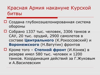 Красная Армия накануне Курской
битвы
 Создана глубокоэшелонированная система
обороны
 Собрано 1337 тыс. человек, 3306 танков и
САУ, 20 тыс. орудий, 2900 самолетов в
составе Центрального (К.Рокоссовский) и
Воронежского (Н.Ватутин) фронтов
 Кроме того – Степной фронт (И.Конев) в
резерве имел 580 тыс. человек и 1200
танков. Координация действий за Г.Жуковым
и А.Василевским
 