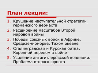 План лекции:
1. Крушение наступательной стратегии
германского вермахта
2. Расширение масштабов Второй
мировой войны
3. Победы союзных войск в Африке,
Средиземноморье, Тихом океане
4. Сталинградская и Курская битва.
Коренной перелом в войне
5. Усиление антигитлеровской коалиции.
Проблема второго фронта
 