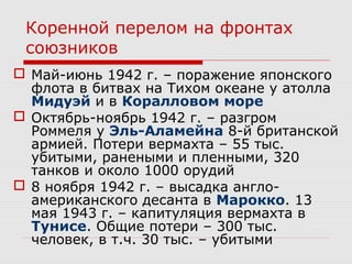 Коренной перелом на фронтах
союзников
 Май-июнь 1942 г. – поражение японского
флота в битвах на Тихом океане у атолла
Мидуэй и в Коралловом море
 Октябрь-ноябрь 1942 г. – разгром
Роммеля у Эль-Аламейна 8-й британской
армией. Потери вермахта – 55 тыс.
убитыми, ранеными и пленными, 320
танков и около 1000 орудий
 8 ноября 1942 г. – высадка англо-
американского десанта в Марокко. 13
мая 1943 г. – капитуляция вермахта в
Тунисе. Общие потери – 300 тыс.
человек, в т.ч. 30 тыс. – убитыми
 