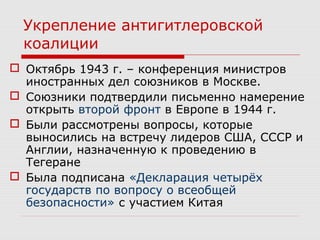 Укрепление антигитлеровской
коалиции
 Октябрь 1943 г. – конференция министров
иностранных дел союзников в Москве.
 Союзники подтвердили письменно намерение
открыть второй фронт в Европе в 1944 г.
 Были рассмотрены вопросы, которые
выносились на встречу лидеров США, СССР и
Англии, назначенную к проведению в
Тегеране
 Была подписана «Декларация четырёх
государств по вопросу о всеобщей
безопасности» с участием Китая
 