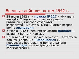 Военные действия летом 1942 г.
 28 июня 1942 г. – приказ №227 – «Ни шагу
назад!». Создаются штрафные роты и
батальоны, массово создаются
заградительные отряды. Начинается вторая
волна эвакуации
 К июлю 1942 г. вермахт захватил Донбасс и
вышел к Волге и Кавказу
 На лето 1942 г. – задача вермахта – захватить
Кавказ (операция «Эдельвейс») и
перерезать поставки по Волге в районе
Сталинграда. Обе операции были
взаимосвязаны
 