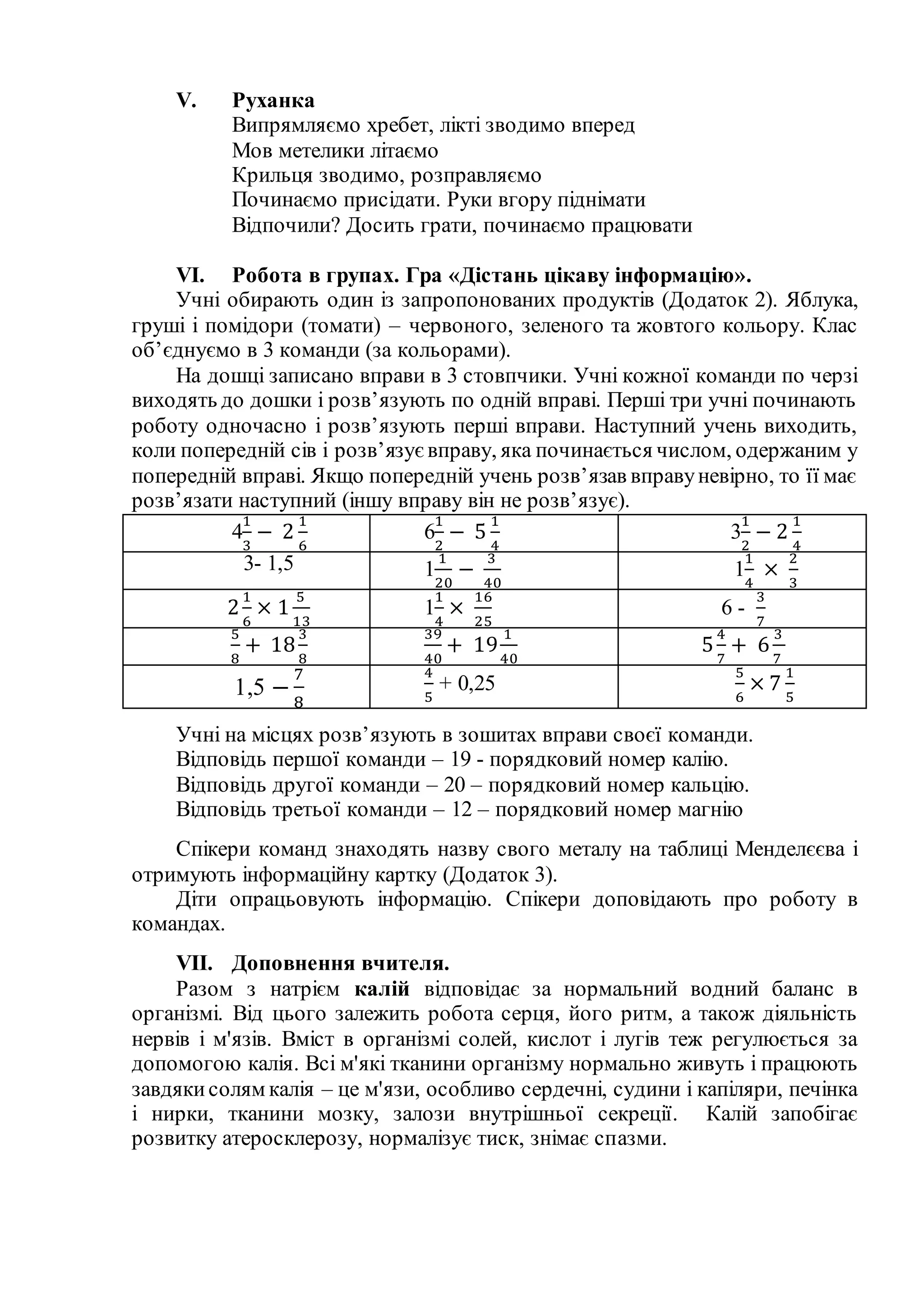 V. Руханка
Випрямляємо хребет, лікті зводимо вперед
Мов метелики літаємо
Крильця зводимо, розправляємо
Починаємо присідати. Руки вгору піднімати
Відпочили? Досить грати, починаємо працювати
VI. Робота в групах. Гра «Дістань цікаву інформацію».
Учні обирають один із запропонованих продуктів (Додаток 2). Яблука,
груші і помідори (томати) – червоного, зеленого та жовтого кольору. Клас
об’єднуємо в 3 команди (за кольорами).
На дошці записано вправи в 3 стовпчики. Учні кожної команди по черзі
виходять до дошки і розв’язують по одній вправі. Перші три учні починають
роботу одночасно і розв’язують перші вправи. Наступний учень виходить,
коли попередній сів і розв’язує вправу, яка починається числом, одержаним у
попередній вправі. Якщо попередній учень розв’язав вправуневірно, то її має
розв’язати наступний (іншу вправу він не розв’язує).
4
1
3
− 2
1
6
6
1
2
− 5
1
4
3
1
2
− 2
1
4
3- 1,5 1
1
20
−
3
40
1
1
4
×
2
3
2
1
6
× 1
5
13
1
1
4
×
16
25
6 -
3
7
5
8
+ 18
3
8
39
40
+ 19
1
40
5
4
7
+ 6
3
7
1,5 −
7
8
4
5
+ 0,25
5
6
× 7
1
5
Учні на місцях розв’язують в зошитах вправи своєї команди.
Відповідь першої команди – 19 - порядковий номер калію.
Відповідь другої команди – 20 – порядковий номер кальцію.
Відповідь третьої команди – 12 – порядковий номер магнію
Спікери команд знаходять назву свого металу на таблиці Менделєєва і
отримують інформаційну картку (Додаток 3).
Діти опрацьовують інформацію. Спікери доповідають про роботу в
командах.
VII. Доповнення вчителя.
Разом з натрієм калій відповідає за нормальний водний баланс в
організмі. Від цього залежить робота серця, його ритм, а також діяльність
нервів і м'язів. Вміст в організмі солей, кислот і лугів теж регулюється за
допомогою калія. Всі м'які тканини організму нормально живуть і працюють
завдякисолям калія – це м'язи, особливо сердечні, судини і капіляри, печінка
і нирки, тканини мозку, залози внутрішньої секреції. Калій запобігає
розвитку атеросклерозу, нормалізує тиск, знімає спазми.
 
