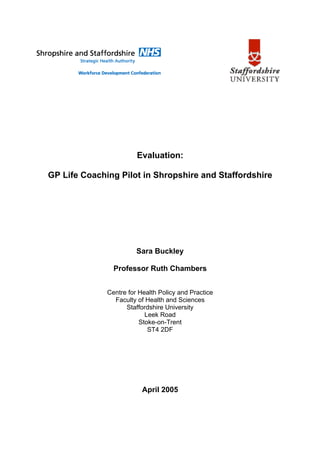 Evaluation:

GP Life Coaching Pilot in Shropshire and Staffordshire




                        Sara Buckley

                Professor Ruth Chambers


              Centre for Health Policy and Practice
                Faculty of Health and Sciences
                    Staffordshire University
                           Leek Road
                         Stoke-on-Trent
                            ST4 2DF




                          April 2005
 