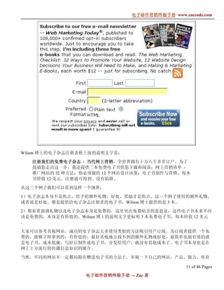 电子邮件营销终极手册
                              电子邮件营销终极手册 www.zaccode.com
                                    终极




Wilson 博士的电子杂志注册表格上面的说明文字是：

                  当代网上营销，全世界拥有十万八千多名订户。为了
   注册我们的免费电子杂志 - 当代网上营销
   鼓励您走出这一步，我还提供三本免费电子书供您下载和阅读：网上营销清单 -
   推广网站的 32 种方法；你必须做的 12 个网站设计决策；电子书制作与营销。每本
   书价值 12 美元。注册就可得到。没有陷阱。

从这三个例子我们可以看到这样一个规律：

1）电子杂志本身不是焦点，给予的额外礼物、好处、奖励才是焦点。这三个例子使用的额外礼物，
或者说是好处，都是提供给电子杂志注册者的电子书。Wilson 博士提供的是 3 本。

2）都着重强调礼物以及电子杂志本身是免费的。这里突出免费暗含的意思是，这些电子书本来不应
该是免费的，本身是有价值的。Wilson 博士的说明文字更标明 3 本免费电子书，每本价值 12 美元
。

大家可以参考其他网站，成功的电子杂志大多使用类似的方法吸引用户订阅。为订阅者提供一个免
费的，能够立即拿到的，有价值的，最好其他地方找不到的额外礼物或好处。最简单也最有效的就
是电子书，成本低廉，写好后制作成电子书，分发给用户，就没有其他成本了。电子书本身也是在
网上十分流行的传播信息知识的媒介。

当然，不同的网站不一定都局限在赠送电子书的方法上。审视一下自己的网站、产品、能力、库存

                                               11 of 46 Pages
                 电子邮件营销终极手册 -- Zac 著
                 电子邮件营销终极手
                     营销终极
 