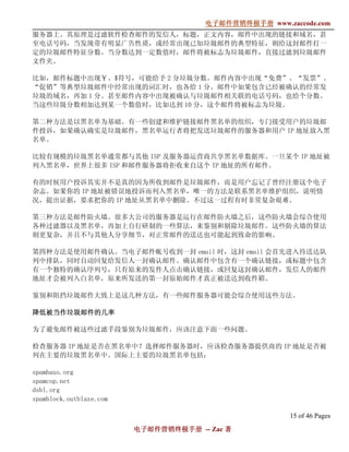 电子邮件营销终极手册
                                      电子邮件营销终极手册 www.zaccode.com
                                            终极
服务器上。其原理是过滤软件检查邮件的发信人，标题，正文内容，邮件中出现的链接和域名，甚
至电话号码，当发现带有明显广告性质，或经常出现已知垃圾邮件的典型特征，则给这封邮件打一
定的垃圾邮件特征分数。当分数达到一定数值时，邮件将被标志为垃圾邮件，直接过滤到垃圾邮件
文件夹。

比如，邮件标题中出现￥、$符号，可能给予 2 分垃圾分数。邮件内容中出现“免费”、“发票”、
“促销”等典型垃圾邮件中经常出现的词汇时，也各给 1 分。邮件中如果包含已经被确认的经常发
垃圾的域名，再加 1 分。甚至邮件内容中出现被确认与垃圾邮件相关联的电话号码，也给个分数。
当这些垃圾分数相加达到某一个数值时，比如达到 10 分，这个邮件将被标志为垃圾。

第二种方法是以黑名单为基础。有一些创建和维护链接邮件黑名单的组织，专门接受用户的垃圾邮
件投诉，如果确认确实是垃圾邮件，黑名单运行者将把发送垃圾邮件的服务器和用户 IP 地址放入黑
名单。

比较有规模的垃圾黑名单通常都与其他 ISP 及服务器运营商共享黑名单数据库。一旦某个 IP 地址被
列入黑名单，世界上很多 ISP 和邮件服务器将拒收来自这个 IP 地址的所有邮件。

有的时候用户投诉其实并不是真的因为所收到邮件是垃圾邮件，而是用户忘记了曾经注册这个电子
杂志。如果你的 IP 地址被错误地投诉而列入黑名单，唯一的方法是联系黑名单维护组织，说明情
况，提出证据，要求把你的 IP 地址从黑名单中删除。不过这一过程有时非常复杂艰难。

第三种方法是邮件防火墙。很多大公司的服务器是运行在邮件防火墙之后，这些防火墙会综合使用
各种过滤器以及黑名单，再加上自行研制的一些算法，来鉴别和剔除垃圾邮件。这些防火墙的算法
则更复杂，并且不与其他人分享细节，对正常邮件的送达也可能起到致命的影响。

第四种方法是使用邮件确认。当电子邮件帐号收到一封 email 时，这封 email 会首先进入待送达队
列中排队，同时自动回复给发信人一封确认邮件。确认邮件中包含有一个确认链接，或标题中包含
有一个独特的确认序列号，只有原来的发件人点击确认链接，或回复这封确认邮件，发信人的邮件
地址才会被列入白名单，原来所发送的第一封原始邮件才真正被送达到收件箱。

鉴别和阻挡垃圾邮件大致上是这几种方法，有一些邮件服务器可能会综合使用这些方法。

降低被当作垃圾邮件的几率
降低被当作垃圾邮件的几率

为了避免邮件被这些过滤手段鉴别为垃圾邮件，应该注意下面一些问题。

检查服务器 IP 地址是否在黑名单中？选择邮件服务器时，应该检查服务器提供商的 IP 地址是否被
列在主要的垃圾黑名单中。国际上主要的垃圾黑名单包括：

spamhaus.org
spamcop.net
dsbl.org
spamblock.outblaze.com

                                                       15 of 46 Pages
                         电子邮件营销终极手册 -- Zac 著
                         电子邮件营销终极手
                             营销终极
 
