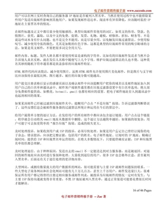 电子邮件营销终极手册
                              电子邮件营销终极手册 www.zaccode.com
                                    终极
用户可以在网上实时查询自己的服务器 IP 地址是否被列入黑名单。当然在使用过程中也不能排除某
些用户发送垃圾邮件影响到其他用户。如果发现邮件送达率、阅读率有异常降低，应该随时监控 IP
地址在主要黑名单的情况。

在邮件标题及正文中都尽量少使用敏感的、典型垃圾邮件常使用的词汇，如英文的伟哥，贷款，色
情图片，获奖，赢取，以及中文的免费，促销，发票，礼物，避税，研修班，折扣，财务等。不是
说这些词本身有什么问题，也不是完全不能用，而是尽量少用，以免触发垃圾过滤算法。少使用惊
叹号，减少使用夸张的颜色，尤其是加粗的红色字体。这都是典型的垃圾邮件常用的吸引眼球的方
法。如果是英文邮件，不要把很多词完全用大写。

邮件内容、标题、发件人姓名都不要使用明显是虚构的字符串。比如有的垃圾邮件发送者当然不会
告诉别人真名实姓，就在发信人名称中随便写上几个字母。维护垃圾过滤算法的人也不傻，这种莫
名其妙的随机字符串通常都是欲盖弥彰的垃圾邮件特征。

HTML 邮件代码应该简洁，减少使用图片。虽然 HTML 邮件允许使用图片美化邮件，但是图片与文字相
比应该保持在最低比例。图片越多，被打的垃圾分数可能越高。

用户提交注册表格后显示的感谢页面以及确认邮件中应该提醒用户把你的域名以及邮件地址加入到
用户自己的白名单和通讯录中。邮件客户端软件通常都在垃圾过滤器设置中有白名单选项，绝大部
分免费邮件提供商，如雅虎，hotmail，gmail 也都有相应的设置。把电子邮件地址存入到通讯录中
也起到相同的效果。

如果某封邮件已经被过滤到垃圾邮件夹中，提醒用户点击“不是垃圾”按钮，告诉过滤器判断错误
了，这些反馈信息会被邮件服务器的过滤算法所统计和运用在今后的算法中。

给用户最简单方便的退订方法。在发给用户的所有邮件中都应该包含退订链接，用户点击这个链接
，程序就会自动将其 email 地址从数据库中删除。这个退订方法越简单越好，如果搞的很复杂，用
户可能宁可去按更简单的“报告垃圾”按钮，造成的损失更大。

及时处理投诉。如果收到用户或 ISP 的投诉，必须尽快处理。如果是用户忘记自己曾经订阅你的电
子杂志，错误投诉，应该把完整证据，包括用户的姓名、电子邮件地址、订阅时的 IP 地址、精确订
阅时间，提供给 ISP 和垃圾黑名单运营组织。在绝大多数情况下，只要提供确实证据，ISP 和垃圾黑
名单组织都会理解。

及时处理退信。由于种种原因，发送出去的 email 不一定能送达到对方服务器，而是被退回。对退
回的邮件地址应该及时进行鉴别和处理。大量收到退信的用户，很多 ISP 也会格外注意，甚至被列
入黑名单。后面还有关于退信处理的更详细内容。

大型网站，或拥有数量庞大的用户数据库的网站，很可能需要与主要 ISP 就邮件问题保持联系。一
些大型电子商务网站和社会化网站可能有几十万几百万，甚至上千万用户，邮件发送量巨大，很难
保证所有用户都记得曾经注册过相应服务或邮件列表，被投诉为垃圾邮件的情况一定时有发生。与
主要 ISP 保持沟通就变得非常重要，不然 IP 地址被列入黑名单，通过正常渠道可能要花费很长时间
才能解决。

                                               16 of 46 Pages
                 电子邮件营销终极手册 -- Zac 著
                 电子邮件营销终极手
                     营销终极
 