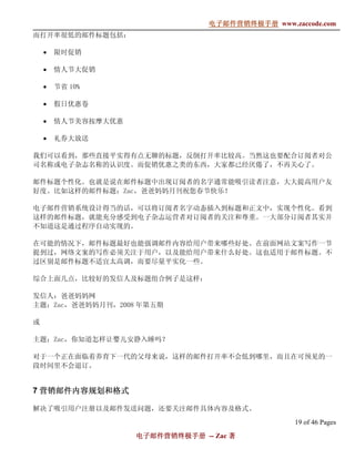 电子邮件营销终极手册
                                  电子邮件营销终极手册 www.zaccode.com
                                        终极
而打开率很低的邮件标题包括：

    •   限时促销

    •   情人节大促销

    •   节省 10%

    •   假日优惠卷

    •   情人节美容按摩大优惠

    •   礼券大放送

我们可以看到，那些直接平实得有点无聊的标题，反倒打开率比较高。当然这也要配合订阅者对公
司名称或电子杂志名称的认识度。而促销优惠之类的东西，大家都已经厌倦了，不再关心了。

邮件标题个性化。也就是说在邮件标题中出现订阅者的名字通常能吸引读者注意，大大提高用户友
好度。比如这样的邮件标题：Zac，爸爸妈妈月刊祝您春节快乐！

电子邮件营销系统设计得当的话，可以将订阅者名字动态插入到标题和正文中，实现个性化。看到
这样的邮件标题，就能充分感受到电子杂志运营者对订阅者的关注和尊重。一大部分订阅者其实并
不知道这是通过程序自动实现的。

在可能的情况下，邮件标题最好也能强调邮件内容给用户带来哪些好处。在前面网站文案写作一节
提到过，网络文案的写作必须关注于用户，以及能给用户带来什么好处。这也适用于邮件标题。不
过区别是邮件标题不适宜太高调，而要尽量平实化一些。

综合上面几点，比较好的发信人及标题组合例子是这样：

发信人：爸爸妈妈网
主题：Zac，爸爸妈妈月刊，2008 年第五期

或

主题：Zac，你知道怎样让婴儿安静入睡吗？

对于一个正在面临着养育下一代的父母来说，这样的邮件打开率不会低到哪里，而且在可预见的一
段时间里不会退订。


7 营销邮件内容规划和格式

解决了吸引用户注册以及邮件发送问题，还要关注邮件具体内容及格式。
                                                   19 of 46 Pages
                     电子邮件营销终极手册 -- Zac 著
                     电子邮件营销终极手
                         营销终极
 