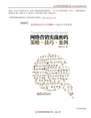 电子邮件营销终极手册
                                电子邮件营销终极手册 www.zaccode.com
                                      终极

说明：本电子书是作者 Zac 所著《网络营销实战密码》一书“电子邮件营销”章节。《网络营销实
战密码》将于 2009 年 1 月由电子工业出版社出版，敬请关注。

《网络营销实战密码》读者交流专用网站：www.zaccode.com




                                                  2 of 46 Pages
                  电子邮件营销终极手册 -- Zac 著
                  电子邮件营销终极手
                      营销终极
 
