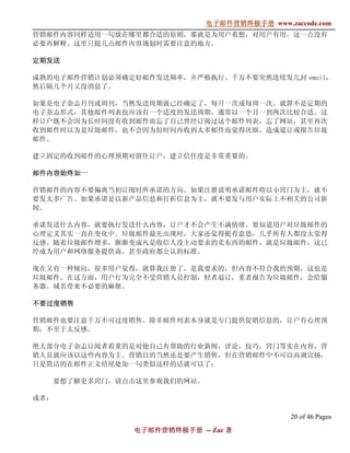 电子邮件营销终极手册
                               电子邮件营销终极手册 www.zaccode.com
                                     终极
营销邮件内容同样适用一句放在哪里都合适的原则，那就是为用户着想，对用户有用。这一点没有
必要再解释。这里只提几点邮件内容规划时需要注意的地方。

定期发送

成熟的电子邮件营销计划必须确定好邮件发送频率，并严格执行。千万不要突然连续发几封 email，
然后隔几个月又没消息了。

如果是电子杂志月刊或周刊，当然发送周期就已经确定了，每月一次或每周一次。就算不是定期的
电子杂志形式，其他邮件列表也应该有一个适度的发送周期，通常以一个月一到两次比较合适。这
样订户既不会因为长时间没有收到邮件而忘了自己曾经订阅过这个邮件列表，忘了网站，甚至再次
收到邮件时以为是垃圾邮件，也不会因为短时间内收到太多邮件而觉得厌烦，造成退订或报告垃圾
邮件。

建立固定的收到邮件的心理预期对留住订户，建立信任度是非常重要的。

邮件内容始终如一

营销邮件的内容不要偏离当初订阅时所承诺的方向。如果注册说明承诺邮件将以小窍门为主，就不
要发太多广告。如果承诺是以新产品信息和打折信息为主，就不要发与用户实际上不相关的公司新
闻。

承诺发送什么内容，就要执行发送什么内容，订户才不会产生不满情绪。要知道用户对垃圾邮件的
心理定义其实一直在变化中。垃圾邮件最先出现时，大家还觉得挺有意思，几乎所有人都没太觉得
反感。随着垃圾邮件增多，渐渐变成凡是收信人没主动要求的卖东西的邮件，就是垃圾邮件，这已
经成为用户和网络服务提供商，甚至政府都公认的标准。

现在又有一种倾向，很多用户觉得，就算我注册了，是我要求的，但内容不符合我的预期，这也是
垃圾邮件。在这方面，用户行为完全不受营销人员控制，轻者退订，重者报告为垃圾邮件，会给服
务器、域名带来不必要的麻烦。

不要过度销售

营销邮件也要注意千万不可过度销售。除非邮件列表本身就是专门提供促销信息的，订户有心理预
期，不至于太反感。

绝大部分电子杂志订阅者看重的是对他自己有帮助的行业新闻，评论，技巧，窍门等实在内容，营
销人员就应该以这些内容为主。营销目的当然还是要产生销售，但在营销邮件中不可以高调宣扬，
只是简洁的在邮件正文结尾处加一句类似这样的话就可以了：

      要想了解更多窍门，请点击这里参观我们的网站。

或者：

                                                20 of 46 Pages
                 电子邮件营销终极手册 -- Zac 著
                 电子邮件营销终极手
                     营销终极
 
