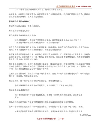 电子邮件营销终极手册
                               电子邮件营销终极手册 www.zaccode.com
                                     终极
   XXXX 一书中有更多照顾婴儿的技巧，您可以点击这里参考。

也就是说，在邮件中不要硬销售，而是提供对用户有帮助的信息，然后以扩展阅读的方式，推荐读
者点击链接回到网站，在网站上完成销售。

营销邮件的常用内容格式
营销邮件的常用内容格式
       内容

发信人和标题在前面一节中已经讨论。

邮件正文可以分为几部分。

邮件抬头通常应该首先清楚表明：

   这不是垃圾邮件。您订阅了某某某电子杂志，这是某某某电子杂志 2008 年 6 月号
   。如果您不想再继续收到我们的邮件，请点击这里退订。

这段内容必须要放在邮件最上面，让订阅者第一眼就看到，知道收到的是自己订阅过的电子杂志，
确保订阅者不会把邮件当作垃圾邮件报告。如果想退订也很简单。

接下来是简单的邮件内容目录。邮件包含两到三篇文章的话，可以在这里列出文章名称及一到两句
话的简要说明，让订阅者可以一目了然地了解邮件内容，再决定要不要继续阅读。当然如果每封邮
件只有一篇文章，这部分可以忽略。

接下来就是邮件正文，通常应该是两到三篇文章。像前面所说的，在文章结尾处可以适度以扩展阅
读的方式推销一下网站上的产品。另外如果邮件中有卖出广告位给第三方广告商，可以穿插在文章
中间，但应该以清楚的文字标明中间是广告内容。

主要文章内容结束后，应该有一小段下期内容预告，列出下一期文章内容标题及简介，吸引订阅者
期待下一期邮件，尽量减少退订率。

最后是页脚。这一部分必须包含用户注册信息，比如这样的格式：

   您收到这封邮件是因为您在某月某日，从 IP 地址 XXX 订阅了 XXX 月刊。

然后是隐私权及退订选择：

   我们尊重所有用户和订阅者的隐私权。如果您不希望再收到 XXX 月刊，请点击这里
   退订。

隐私权和点击这里退订两处文字链接到相应的隐私权政策页面和退订程序链接。

另外一个可以放在这里但有一些争议的内容是，可以描述一下怎样订阅本电子杂志，比如：

   如果您是从朋友那里收到转发的这封邮件，并且喜欢看到的内容，您可以点击这里
                                                21 of 46 Pages
                 电子邮件营销终极手册 -- Zac 著
                 电子邮件营销终极手
                     营销终极
 