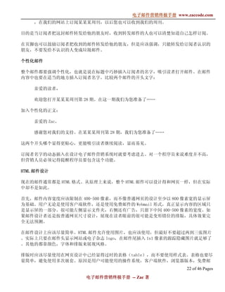 电子邮件营销终极手册
                              电子邮件营销终极手册 www.zaccode.com
                                    终极
    ，在我们的网站上订阅某某某周刊，以后您也可以收到我们的周刊。

目的是当订阅者把这封邮件转发给他的朋友时，收到转发邮件的人也可以清楚知道自己怎样订阅。

在页脚也可以鼓励订阅者把收到的邮件转发给他的朋友，但是应该强调，只能转发给订阅者认识的
朋友，不要发给不认识的人变成垃圾邮件。

个性化邮件

整个邮件都要强调个性化，也就是说在标题中巧妙插入订阅者的名字，吸引读者打开邮件。在邮件
内容中也要在适当的地方插入订阅者名字。比较两个邮件的开头文字：

    亲爱的读者，

    欢迎您打开某某某周刊第 28 期。在这一期我们为您准备了……

加入个性化的正文：

    亲爱的 Zac，

    感谢您对我们的支持。在某某某周刊第 28 期，我们为您准备了……

这两个开头哪个显得更贴心，更能吸引读者继续阅读，显而易见。

订阅者名字的动态插入在设计电子邮件营销系统时就要考虑进去。对一个程序员来说难度并不高，
但营销人员必须记得提醒程序员要包含这个功能。

HTML 邮件设计

现在的邮件通常都是 HTML 格式。从原理上来说，整个 HTML 邮件可以设计得和网页一样，但在实际
中却不是如此。

首先，邮件内容宽度应该限制在 400-500 像素，而不像普通网页的设计至少以 800 像素宽的显示屏
为基础。用户无论是使用客户端软件，还是使用免费邮件的 Webmail 形式，真正显示内容的区域只
是显示屏的一部分。很可能左侧显示文件夹，右侧还有广告，只留下中间 400-500 像素的宽度。如
果邮件设计者还是按普通网页尺寸设计，展现在读者眼前的很可能是变形错位的排版，具体效果完
全无法预测。

在邮件设计上应该尽量简单。HTML 邮件允许使用图片，也应该使用，但最好不要超过两到三张图片
。实际上只要在邮件头显示网站或电子杂志 logo，在邮件尾插入 1x1 像素的跟踪隐藏图片就足够了
。其他的都靠颜色，字体和排版来展现风格。

排版时应该尽量使用在网页设计中已经显得过时的表格（table），而不要使用样式表。表格也要尽
量简单，避免使用多次嵌套。原因是用户可能使用的操作系统，客户端软件，浏览器版本，免费邮
                                               22 of 46 Pages
                 电子邮件营销终极手册 -- Zac 著
                 电子邮件营销终极手
                     营销终极
 