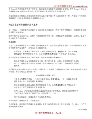 电子邮件营销终极手册
                               电子邮件营销终极手册 www.zaccode.com
                                     终极
件 Webmail 的渲染处理方式千差万别，固定宽度的表格最容易控制排版效果。有些 Webmail 甚至会
直接删除 HTML 邮件中的样式表，因为怕和邮件主页面中的样式表起冲突。

太复杂的嵌套表格最后展现出来的排版形式也可能和设计者自己看到的不一样。为避免不可预期的
排版错误，HTML 邮件的排版设计越简单越好。


8 运用电子邮件营销产品和服务

这一节通过一个具体案例讨论怎样综合运用上面所讨论的一些电子邮件营销技巧，正确进行电子邮
件营销产品和服务。

案例中的网站为英文网站，出售与网络营销相关的电子书。为降低销售心理门槛，运用电子杂志手
法与潜在客户多次接触。

注册表格

首先，注册表格放置在每一个网页左侧导航最上面。由于空间与排版的原因，除必要的填写姓名及
电子邮件的两行表格外，说明文字相对比较简单：

   立即注册 7 天免费免费电子邮件教程 - 网上创业新手指南，价值 47 元。并下载价值
             免费                  价值         价值
   100 元的 7 本网络营销电子书，以及获得终身免费
                          终身免费订阅“网站动力”电子杂志。
                          终身免费

然后是需要填写的姓名及电子邮件表格。表格下面以较小字体标注：

   您的电子邮件地址交给我们是安全的，我们绝不分享、出售、租用任何用户信息给
   第三方。我们也绝不发送垃圾邮件。您可以随时退订电子杂志，并保留所收到的免
   费礼物。

然后使用 JS 脚本以及 cookies 控制一个弹出窗口，在新用户访问网站时出现。弹出窗口中有比较多
的空间，所以说明文字更细致一些：

                  现在就揭秘怎样网上赚钱！

   注册 7 天免费邮件教程 - 网上创业新手指南，价值 47 元。一步一步教会你创建
         免                 价值
   网上生意，经过验证的网上赚钱技巧。

   你还会收到价值 100 元的 7 本网络营销电子书，以及终身免费
                               终身免费订阅“网站动力”
                               终身免费
   电子杂志。现在就注册并下载免费礼物。

   Hello Zac，非常感谢你免费发给我的这些内容丰富的教程。我现在开始理解网上
   生意以及电子商务是怎样运行的，非常感谢！——KG
   填写下面的表格，你就会收到 7 天的免费教程。

文字中的用户评价是真的，不是编造的。

然后是姓名、邮件填写表格以及提交按钮。表格下面与普通网页上的注册表格一样，以小一号的字
体标明隐私权保证。
                                                23 of 46 Pages
                  电子邮件营销终极手册 -- Zac 著
                  电子邮件营销终极手
                      营销终极
 
